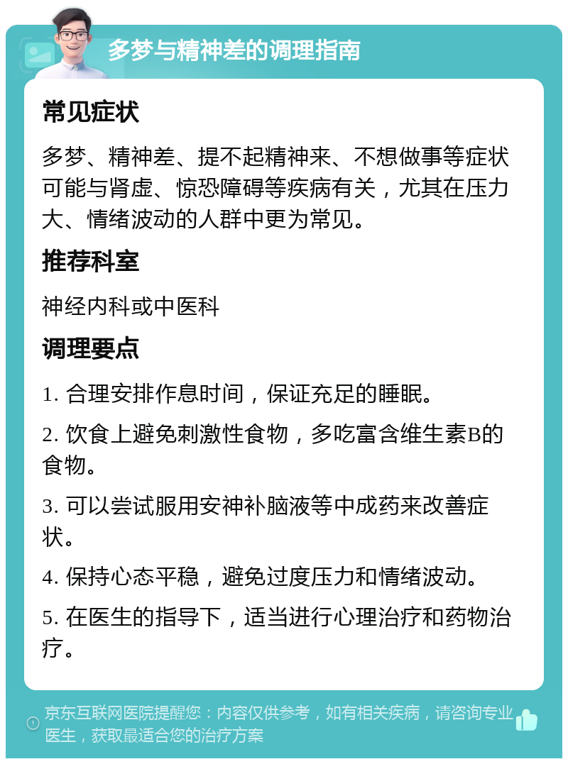 多梦与精神差的调理指南 常见症状 多梦、精神差、提不起精神来、不想做事等症状可能与肾虚、惊恐障碍等疾病有关，尤其在压力大、情绪波动的人群中更为常见。 推荐科室 神经内科或中医科 调理要点 1. 合理安排作息时间，保证充足的睡眠。 2. 饮食上避免刺激性食物，多吃富含维生素B的食物。 3. 可以尝试服用安神补脑液等中成药来改善症状。 4. 保持心态平稳，避免过度压力和情绪波动。 5. 在医生的指导下，适当进行心理治疗和药物治疗。