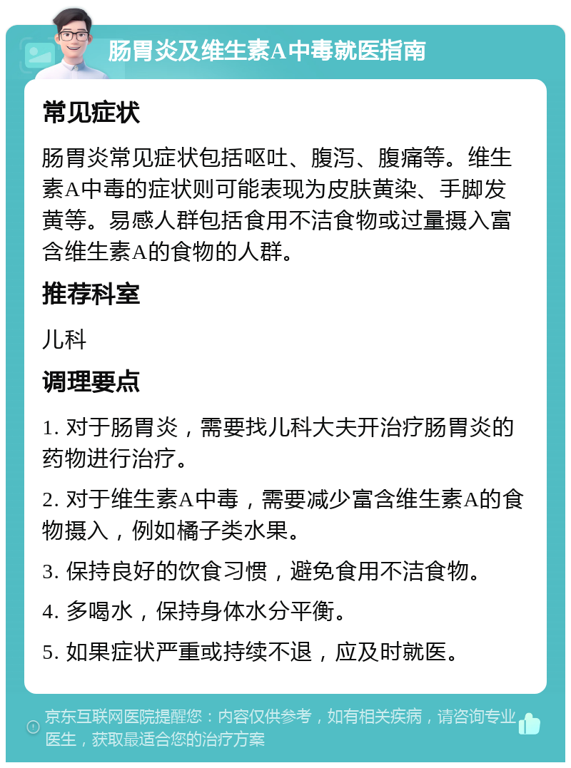 肠胃炎及维生素A中毒就医指南 常见症状 肠胃炎常见症状包括呕吐、腹泻、腹痛等。维生素A中毒的症状则可能表现为皮肤黄染、手脚发黄等。易感人群包括食用不洁食物或过量摄入富含维生素A的食物的人群。 推荐科室 儿科 调理要点 1. 对于肠胃炎，需要找儿科大夫开治疗肠胃炎的药物进行治疗。 2. 对于维生素A中毒，需要减少富含维生素A的食物摄入，例如橘子类水果。 3. 保持良好的饮食习惯，避免食用不洁食物。 4. 多喝水，保持身体水分平衡。 5. 如果症状严重或持续不退，应及时就医。