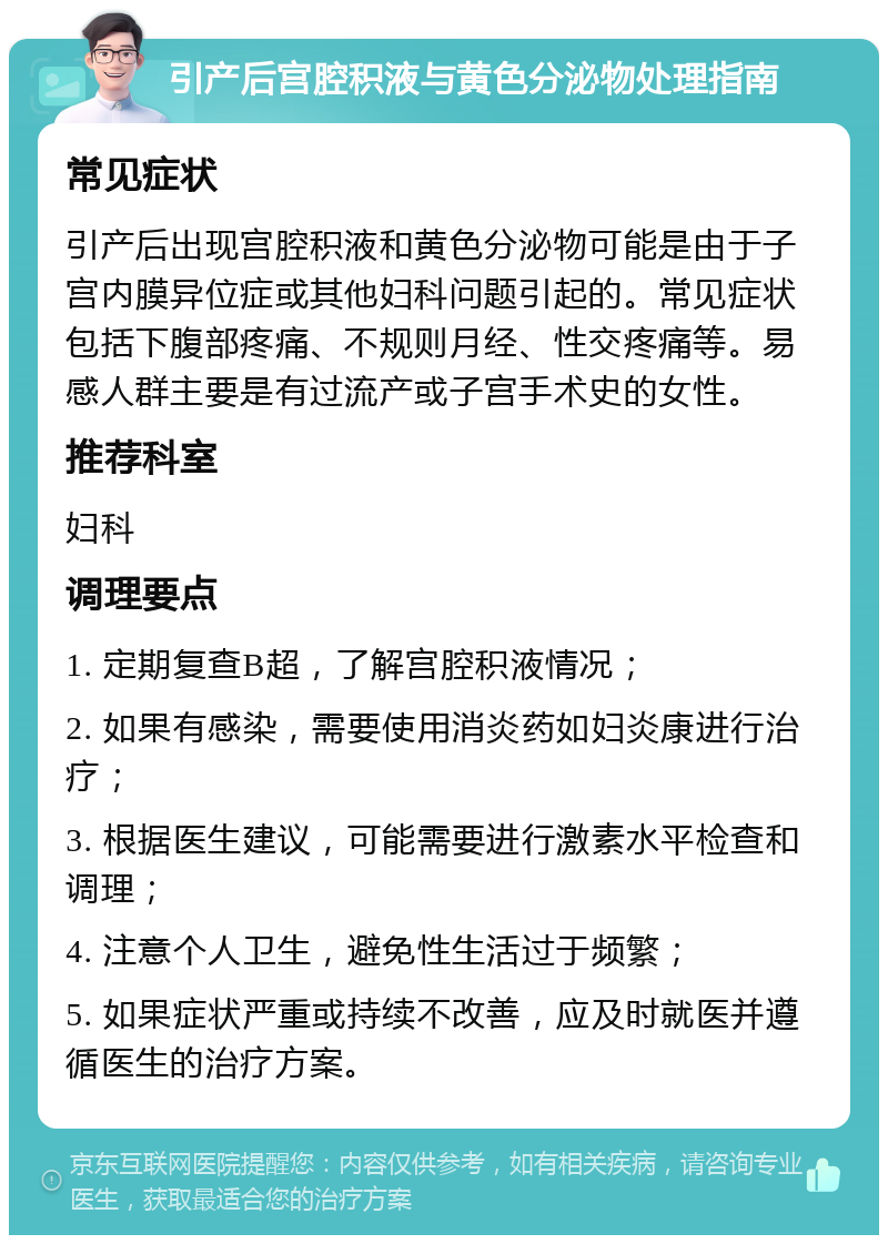 引产后宫腔积液与黄色分泌物处理指南 常见症状 引产后出现宫腔积液和黄色分泌物可能是由于子宫内膜异位症或其他妇科问题引起的。常见症状包括下腹部疼痛、不规则月经、性交疼痛等。易感人群主要是有过流产或子宫手术史的女性。 推荐科室 妇科 调理要点 1. 定期复查B超，了解宫腔积液情况； 2. 如果有感染，需要使用消炎药如妇炎康进行治疗； 3. 根据医生建议，可能需要进行激素水平检查和调理； 4. 注意个人卫生，避免性生活过于频繁； 5. 如果症状严重或持续不改善，应及时就医并遵循医生的治疗方案。