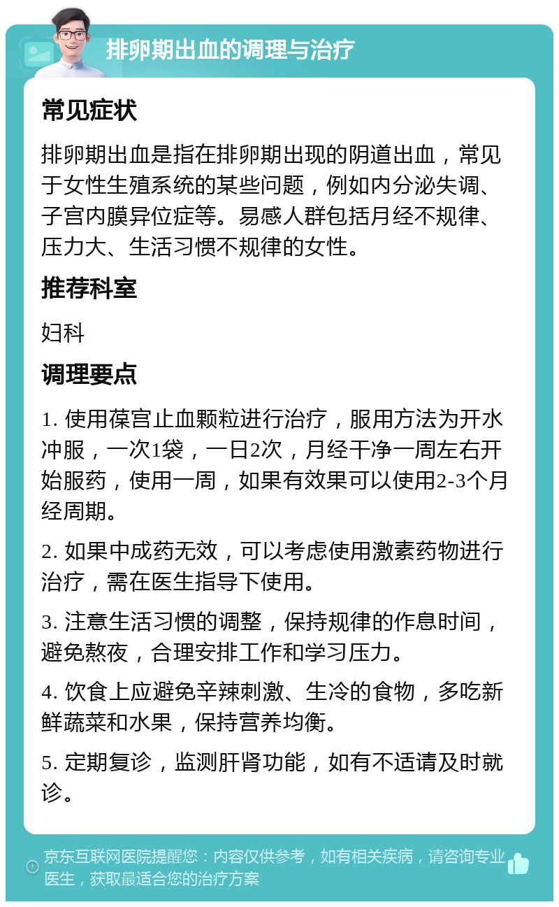 排卵期出血的调理与治疗 常见症状 排卵期出血是指在排卵期出现的阴道出血，常见于女性生殖系统的某些问题，例如内分泌失调、子宫内膜异位症等。易感人群包括月经不规律、压力大、生活习惯不规律的女性。 推荐科室 妇科 调理要点 1. 使用葆宫止血颗粒进行治疗，服用方法为开水冲服，一次1袋，一日2次，月经干净一周左右开始服药，使用一周，如果有效果可以使用2-3个月经周期。 2. 如果中成药无效，可以考虑使用激素药物进行治疗，需在医生指导下使用。 3. 注意生活习惯的调整，保持规律的作息时间，避免熬夜，合理安排工作和学习压力。 4. 饮食上应避免辛辣刺激、生冷的食物，多吃新鲜蔬菜和水果，保持营养均衡。 5. 定期复诊，监测肝肾功能，如有不适请及时就诊。