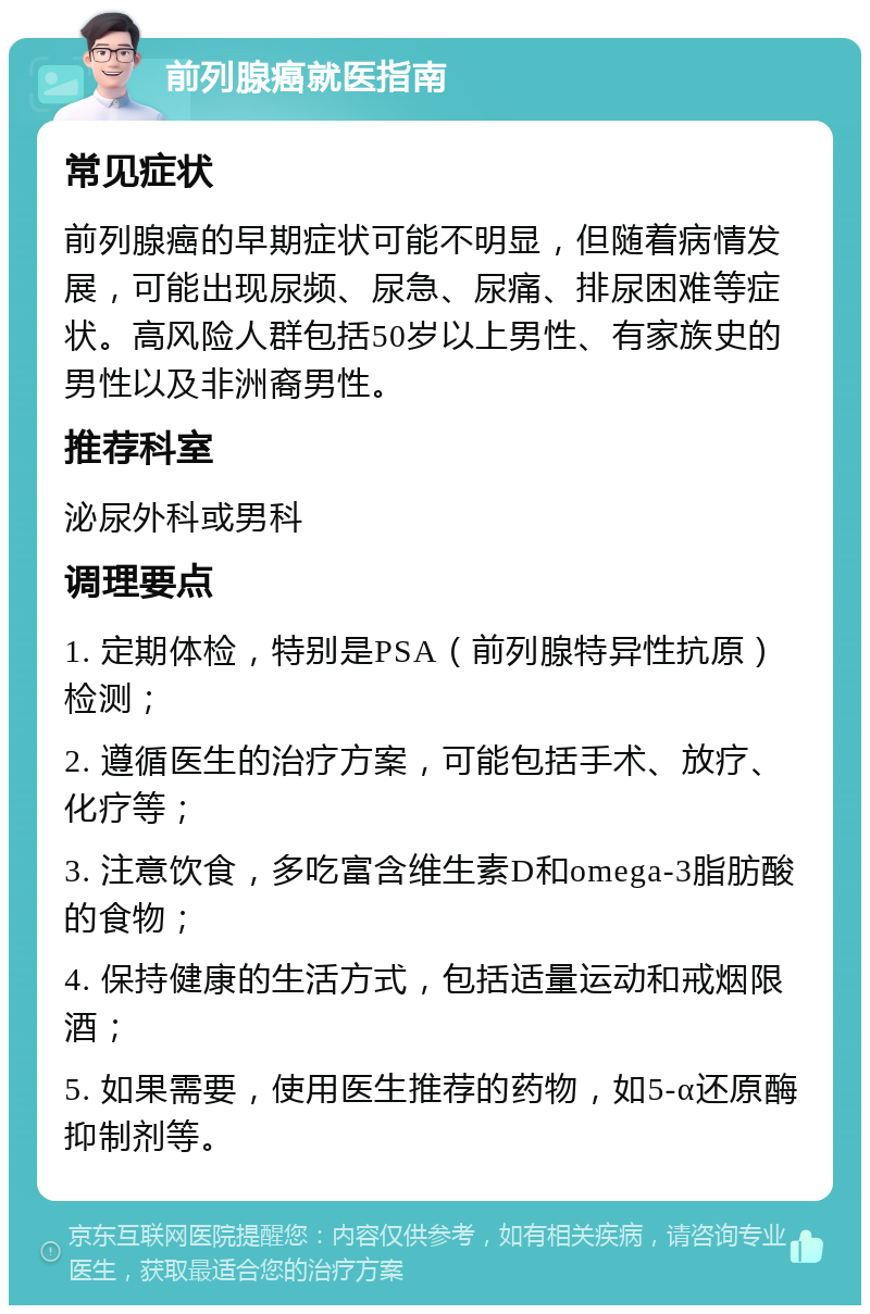 前列腺癌就医指南 常见症状 前列腺癌的早期症状可能不明显，但随着病情发展，可能出现尿频、尿急、尿痛、排尿困难等症状。高风险人群包括50岁以上男性、有家族史的男性以及非洲裔男性。 推荐科室 泌尿外科或男科 调理要点 1. 定期体检，特别是PSA（前列腺特异性抗原）检测； 2. 遵循医生的治疗方案，可能包括手术、放疗、化疗等； 3. 注意饮食，多吃富含维生素D和omega-3脂肪酸的食物； 4. 保持健康的生活方式，包括适量运动和戒烟限酒； 5. 如果需要，使用医生推荐的药物，如5-α还原酶抑制剂等。