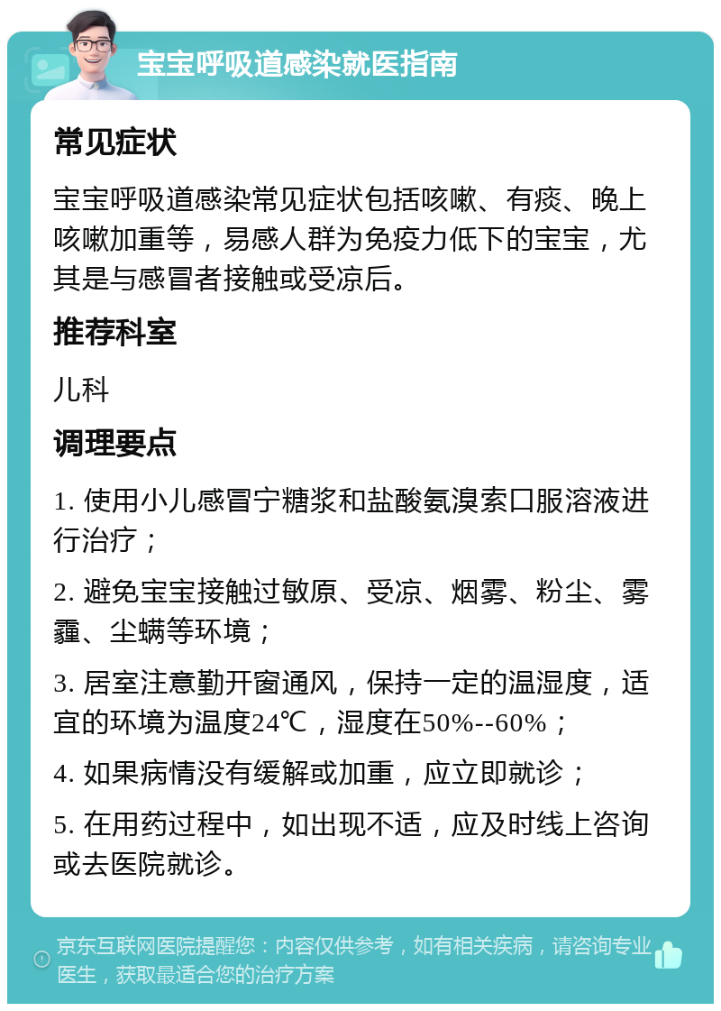 宝宝呼吸道感染就医指南 常见症状 宝宝呼吸道感染常见症状包括咳嗽、有痰、晚上咳嗽加重等，易感人群为免疫力低下的宝宝，尤其是与感冒者接触或受凉后。 推荐科室 儿科 调理要点 1. 使用小儿感冒宁糖浆和盐酸氨溴索口服溶液进行治疗； 2. 避免宝宝接触过敏原、受凉、烟雾、粉尘、雾霾、尘螨等环境； 3. 居室注意勤开窗通风，保持一定的温湿度，适宜的环境为温度24℃，湿度在50%--60%； 4. 如果病情没有缓解或加重，应立即就诊； 5. 在用药过程中，如出现不适，应及时线上咨询或去医院就诊。