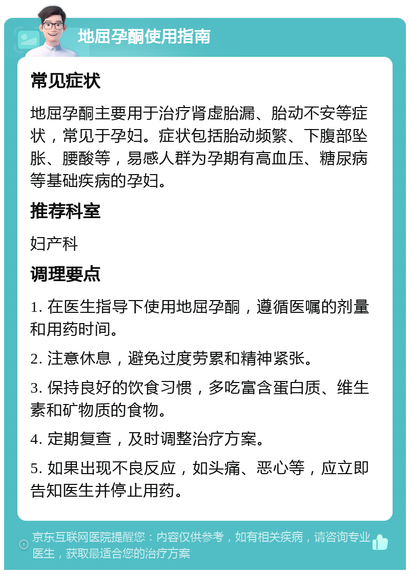 地屈孕酮使用指南 常见症状 地屈孕酮主要用于治疗肾虚胎漏、胎动不安等症状，常见于孕妇。症状包括胎动频繁、下腹部坠胀、腰酸等，易感人群为孕期有高血压、糖尿病等基础疾病的孕妇。 推荐科室 妇产科 调理要点 1. 在医生指导下使用地屈孕酮，遵循医嘱的剂量和用药时间。 2. 注意休息，避免过度劳累和精神紧张。 3. 保持良好的饮食习惯，多吃富含蛋白质、维生素和矿物质的食物。 4. 定期复查，及时调整治疗方案。 5. 如果出现不良反应，如头痛、恶心等，应立即告知医生并停止用药。