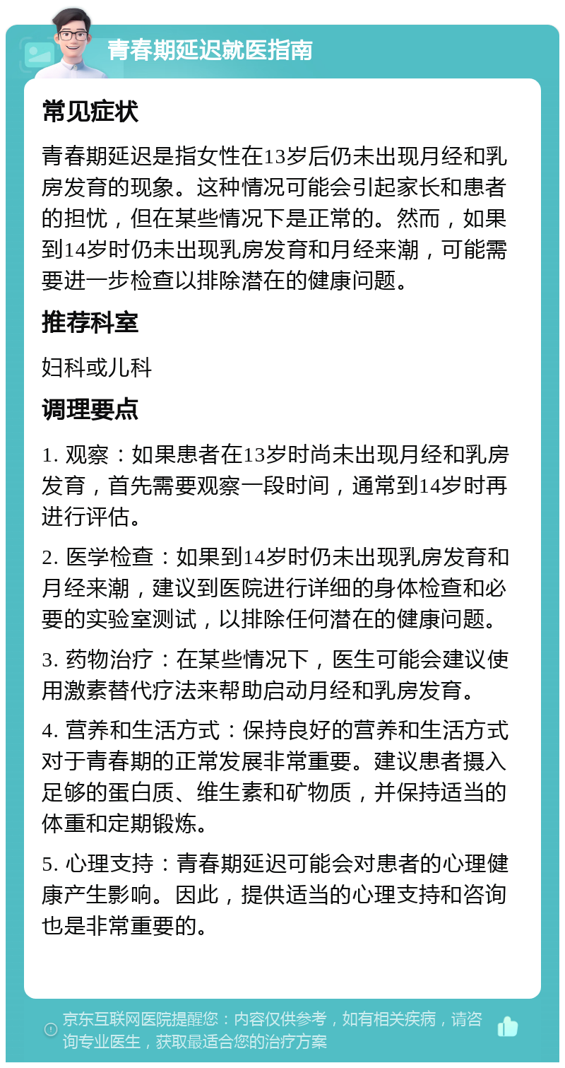 青春期延迟就医指南 常见症状 青春期延迟是指女性在13岁后仍未出现月经和乳房发育的现象。这种情况可能会引起家长和患者的担忧，但在某些情况下是正常的。然而，如果到14岁时仍未出现乳房发育和月经来潮，可能需要进一步检查以排除潜在的健康问题。 推荐科室 妇科或儿科 调理要点 1. 观察：如果患者在13岁时尚未出现月经和乳房发育，首先需要观察一段时间，通常到14岁时再进行评估。 2. 医学检查：如果到14岁时仍未出现乳房发育和月经来潮，建议到医院进行详细的身体检查和必要的实验室测试，以排除任何潜在的健康问题。 3. 药物治疗：在某些情况下，医生可能会建议使用激素替代疗法来帮助启动月经和乳房发育。 4. 营养和生活方式：保持良好的营养和生活方式对于青春期的正常发展非常重要。建议患者摄入足够的蛋白质、维生素和矿物质，并保持适当的体重和定期锻炼。 5. 心理支持：青春期延迟可能会对患者的心理健康产生影响。因此，提供适当的心理支持和咨询也是非常重要的。