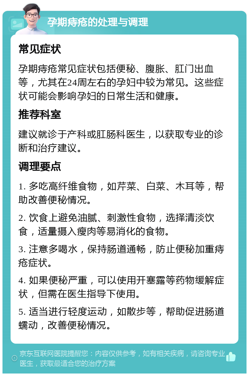 孕期痔疮的处理与调理 常见症状 孕期痔疮常见症状包括便秘、腹胀、肛门出血等，尤其在24周左右的孕妇中较为常见。这些症状可能会影响孕妇的日常生活和健康。 推荐科室 建议就诊于产科或肛肠科医生，以获取专业的诊断和治疗建议。 调理要点 1. 多吃高纤维食物，如芹菜、白菜、木耳等，帮助改善便秘情况。 2. 饮食上避免油腻、刺激性食物，选择清淡饮食，适量摄入瘦肉等易消化的食物。 3. 注意多喝水，保持肠道通畅，防止便秘加重痔疮症状。 4. 如果便秘严重，可以使用开塞露等药物缓解症状，但需在医生指导下使用。 5. 适当进行轻度运动，如散步等，帮助促进肠道蠕动，改善便秘情况。