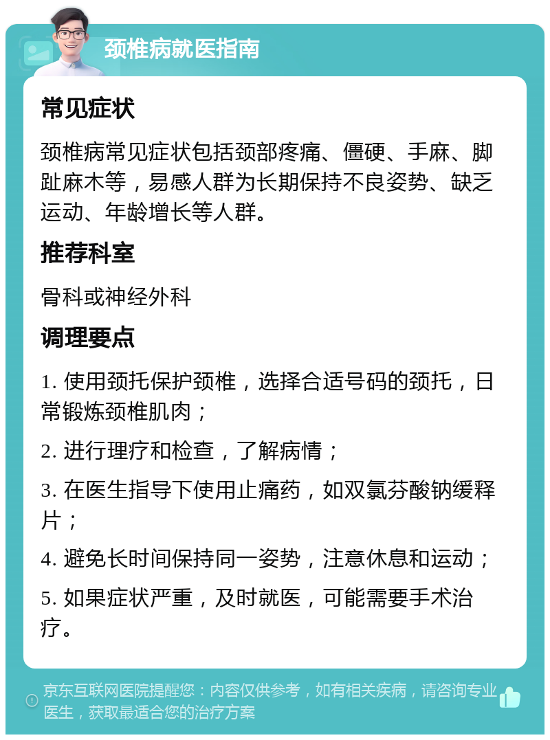 颈椎病就医指南 常见症状 颈椎病常见症状包括颈部疼痛、僵硬、手麻、脚趾麻木等，易感人群为长期保持不良姿势、缺乏运动、年龄增长等人群。 推荐科室 骨科或神经外科 调理要点 1. 使用颈托保护颈椎，选择合适号码的颈托，日常锻炼颈椎肌肉； 2. 进行理疗和检查，了解病情； 3. 在医生指导下使用止痛药，如双氯芬酸钠缓释片； 4. 避免长时间保持同一姿势，注意休息和运动； 5. 如果症状严重，及时就医，可能需要手术治疗。