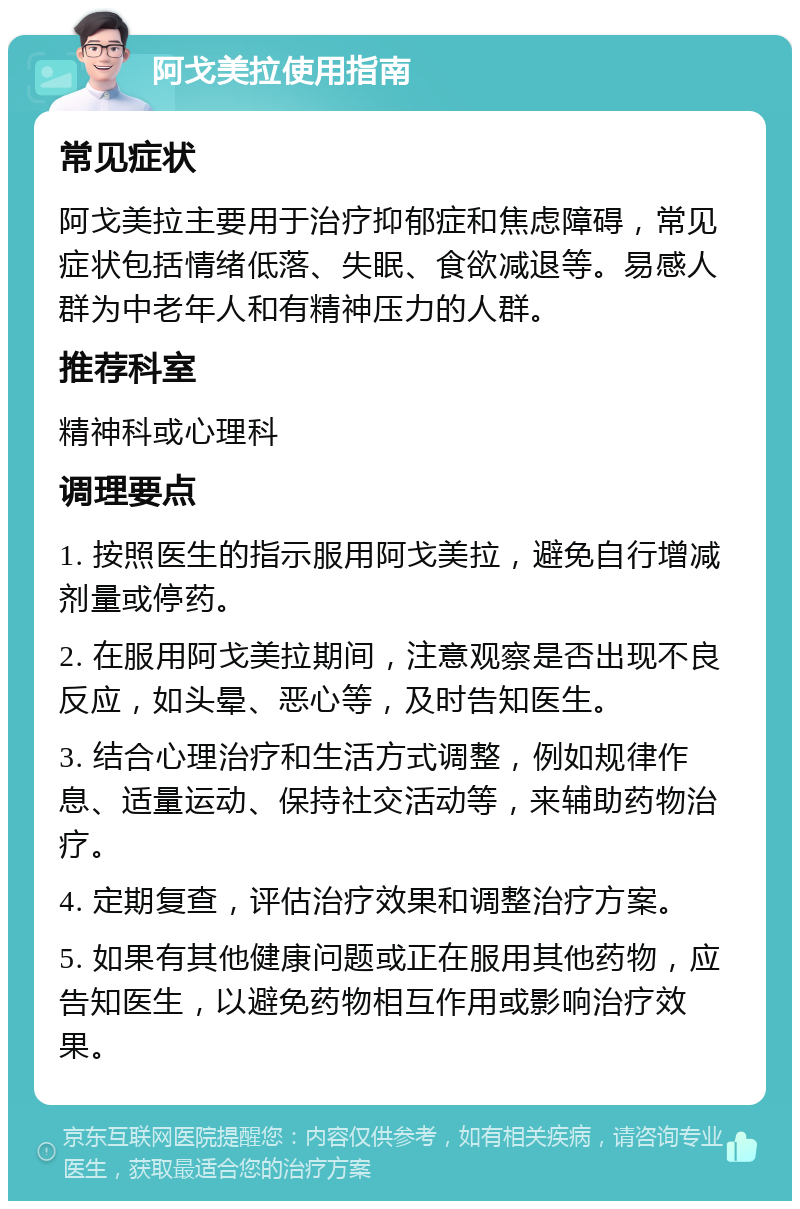 阿戈美拉使用指南 常见症状 阿戈美拉主要用于治疗抑郁症和焦虑障碍，常见症状包括情绪低落、失眠、食欲减退等。易感人群为中老年人和有精神压力的人群。 推荐科室 精神科或心理科 调理要点 1. 按照医生的指示服用阿戈美拉，避免自行增减剂量或停药。 2. 在服用阿戈美拉期间，注意观察是否出现不良反应，如头晕、恶心等，及时告知医生。 3. 结合心理治疗和生活方式调整，例如规律作息、适量运动、保持社交活动等，来辅助药物治疗。 4. 定期复查，评估治疗效果和调整治疗方案。 5. 如果有其他健康问题或正在服用其他药物，应告知医生，以避免药物相互作用或影响治疗效果。