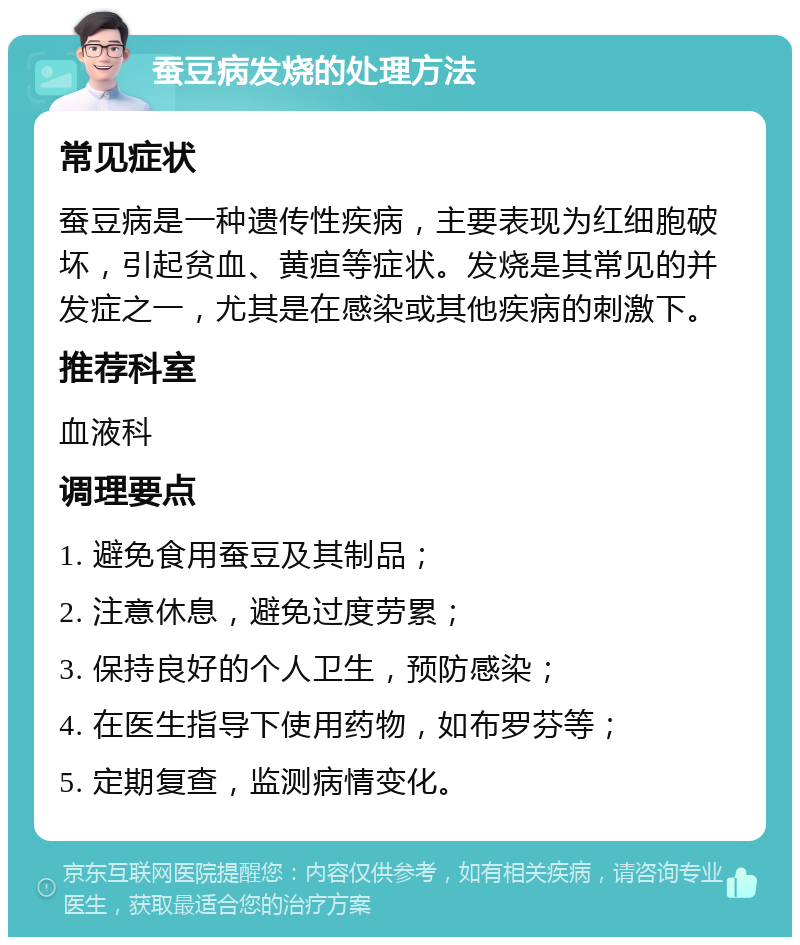 蚕豆病发烧的处理方法 常见症状 蚕豆病是一种遗传性疾病，主要表现为红细胞破坏，引起贫血、黄疸等症状。发烧是其常见的并发症之一，尤其是在感染或其他疾病的刺激下。 推荐科室 血液科 调理要点 1. 避免食用蚕豆及其制品； 2. 注意休息，避免过度劳累； 3. 保持良好的个人卫生，预防感染； 4. 在医生指导下使用药物，如布罗芬等； 5. 定期复查，监测病情变化。