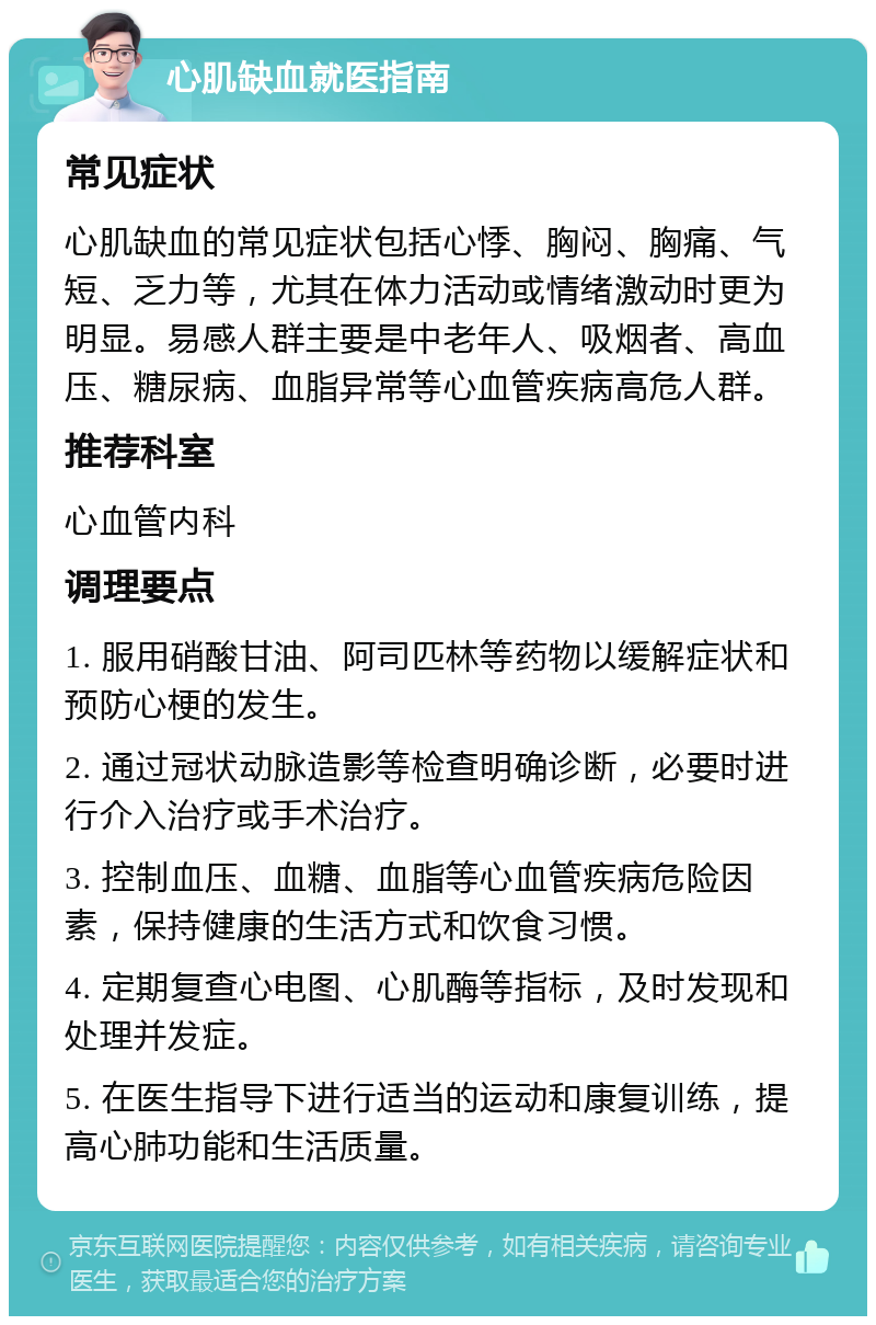 心肌缺血就医指南 常见症状 心肌缺血的常见症状包括心悸、胸闷、胸痛、气短、乏力等，尤其在体力活动或情绪激动时更为明显。易感人群主要是中老年人、吸烟者、高血压、糖尿病、血脂异常等心血管疾病高危人群。 推荐科室 心血管内科 调理要点 1. 服用硝酸甘油、阿司匹林等药物以缓解症状和预防心梗的发生。 2. 通过冠状动脉造影等检查明确诊断，必要时进行介入治疗或手术治疗。 3. 控制血压、血糖、血脂等心血管疾病危险因素，保持健康的生活方式和饮食习惯。 4. 定期复查心电图、心肌酶等指标，及时发现和处理并发症。 5. 在医生指导下进行适当的运动和康复训练，提高心肺功能和生活质量。