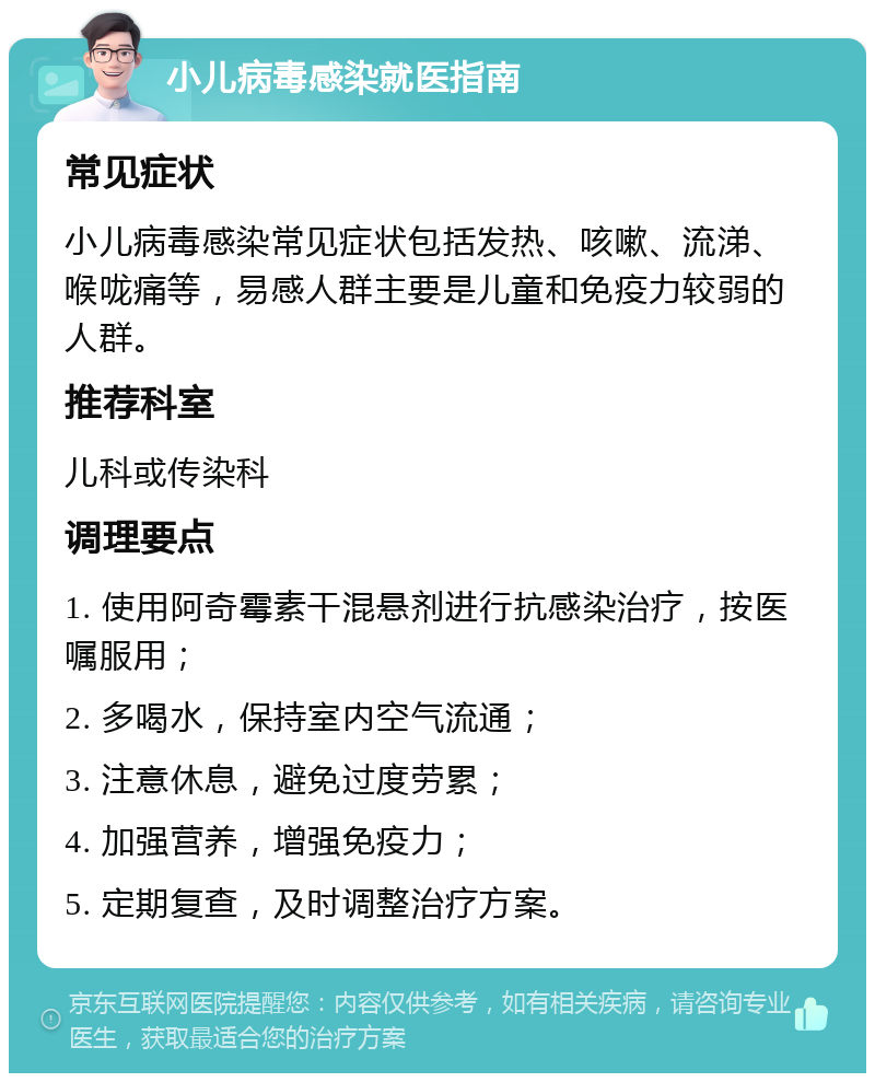 小儿病毒感染就医指南 常见症状 小儿病毒感染常见症状包括发热、咳嗽、流涕、喉咙痛等，易感人群主要是儿童和免疫力较弱的人群。 推荐科室 儿科或传染科 调理要点 1. 使用阿奇霉素干混悬剂进行抗感染治疗，按医嘱服用； 2. 多喝水，保持室内空气流通； 3. 注意休息，避免过度劳累； 4. 加强营养，增强免疫力； 5. 定期复查，及时调整治疗方案。