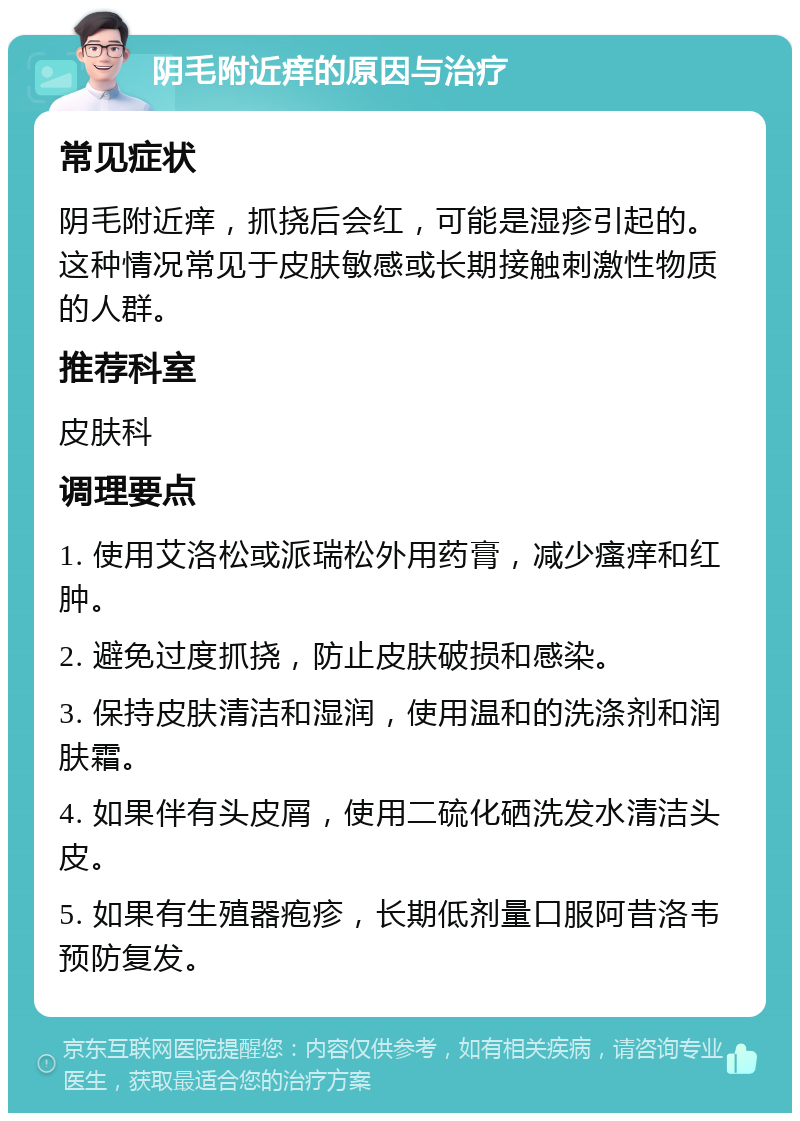 阴毛附近痒的原因与治疗 常见症状 阴毛附近痒，抓挠后会红，可能是湿疹引起的。这种情况常见于皮肤敏感或长期接触刺激性物质的人群。 推荐科室 皮肤科 调理要点 1. 使用艾洛松或派瑞松外用药膏，减少瘙痒和红肿。 2. 避免过度抓挠，防止皮肤破损和感染。 3. 保持皮肤清洁和湿润，使用温和的洗涤剂和润肤霜。 4. 如果伴有头皮屑，使用二硫化硒洗发水清洁头皮。 5. 如果有生殖器疱疹，长期低剂量口服阿昔洛韦预防复发。