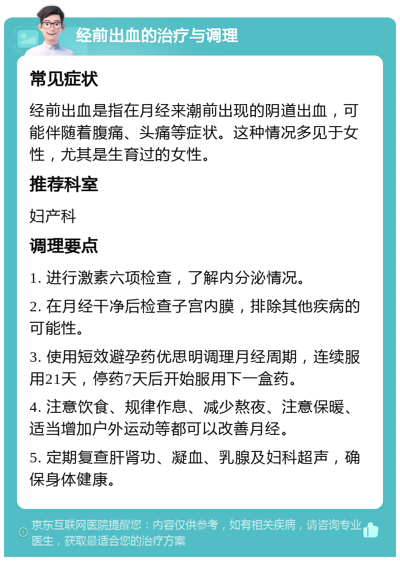 经前出血的治疗与调理 常见症状 经前出血是指在月经来潮前出现的阴道出血，可能伴随着腹痛、头痛等症状。这种情况多见于女性，尤其是生育过的女性。 推荐科室 妇产科 调理要点 1. 进行激素六项检查，了解内分泌情况。 2. 在月经干净后检查子宫内膜，排除其他疾病的可能性。 3. 使用短效避孕药优思明调理月经周期，连续服用21天，停药7天后开始服用下一盒药。 4. 注意饮食、规律作息、减少熬夜、注意保暖、适当增加户外运动等都可以改善月经。 5. 定期复查肝肾功、凝血、乳腺及妇科超声，确保身体健康。