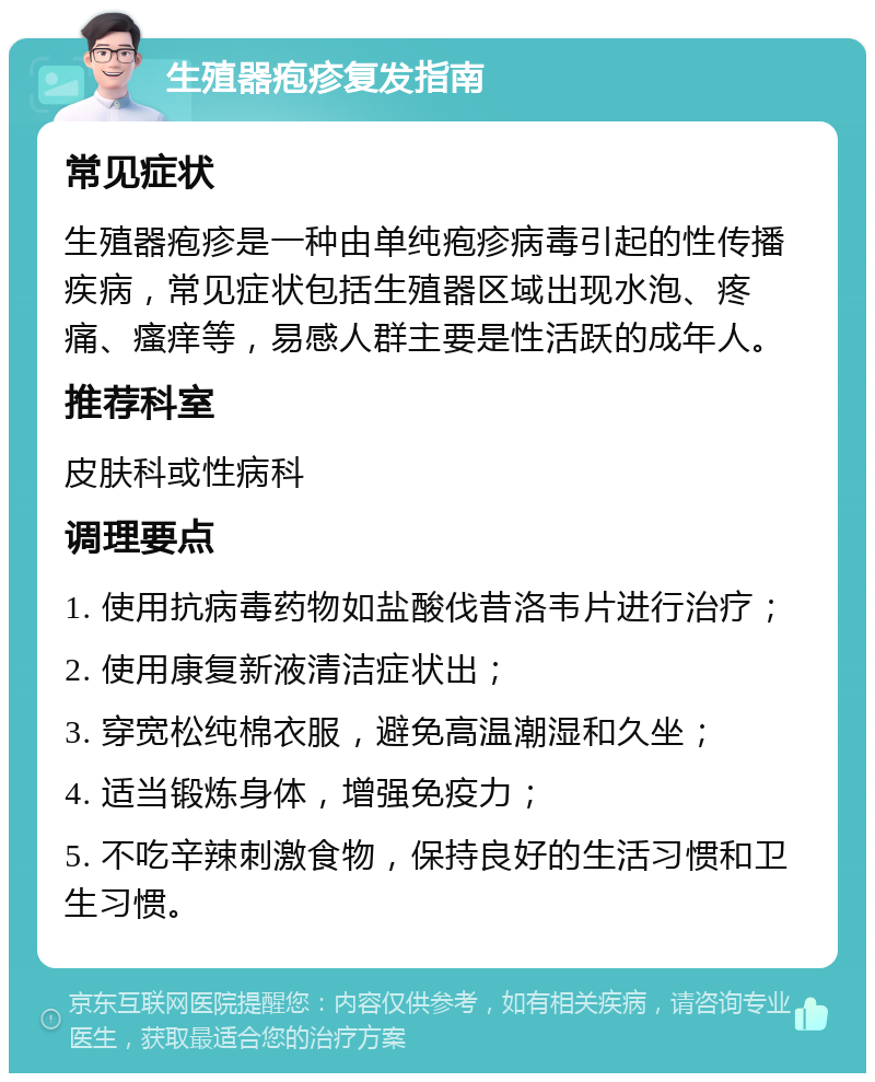 生殖器疱疹复发指南 常见症状 生殖器疱疹是一种由单纯疱疹病毒引起的性传播疾病，常见症状包括生殖器区域出现水泡、疼痛、瘙痒等，易感人群主要是性活跃的成年人。 推荐科室 皮肤科或性病科 调理要点 1. 使用抗病毒药物如盐酸伐昔洛韦片进行治疗； 2. 使用康复新液清洁症状出； 3. 穿宽松纯棉衣服，避免高温潮湿和久坐； 4. 适当锻炼身体，增强免疫力； 5. 不吃辛辣刺激食物，保持良好的生活习惯和卫生习惯。