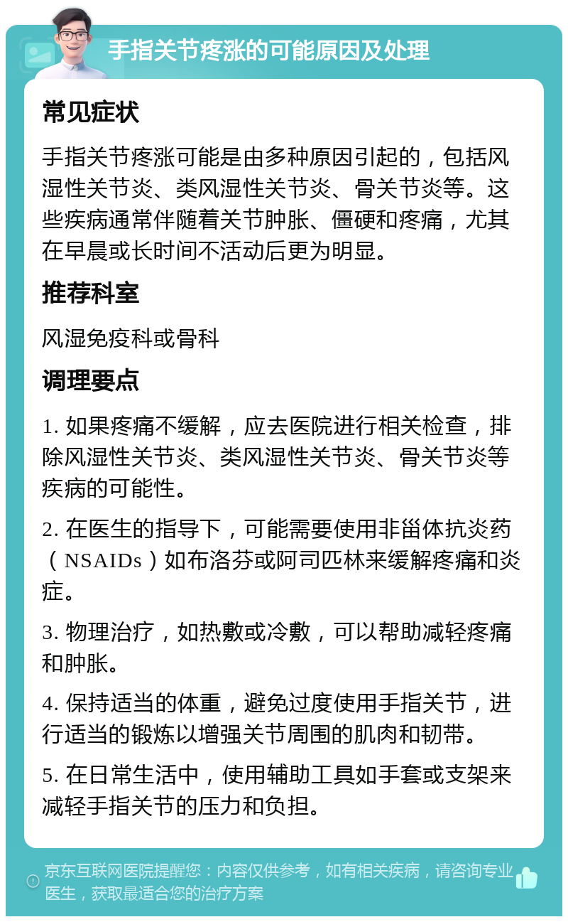 手指关节疼涨的可能原因及处理 常见症状 手指关节疼涨可能是由多种原因引起的，包括风湿性关节炎、类风湿性关节炎、骨关节炎等。这些疾病通常伴随着关节肿胀、僵硬和疼痛，尤其在早晨或长时间不活动后更为明显。 推荐科室 风湿免疫科或骨科 调理要点 1. 如果疼痛不缓解，应去医院进行相关检查，排除风湿性关节炎、类风湿性关节炎、骨关节炎等疾病的可能性。 2. 在医生的指导下，可能需要使用非甾体抗炎药（NSAIDs）如布洛芬或阿司匹林来缓解疼痛和炎症。 3. 物理治疗，如热敷或冷敷，可以帮助减轻疼痛和肿胀。 4. 保持适当的体重，避免过度使用手指关节，进行适当的锻炼以增强关节周围的肌肉和韧带。 5. 在日常生活中，使用辅助工具如手套或支架来减轻手指关节的压力和负担。