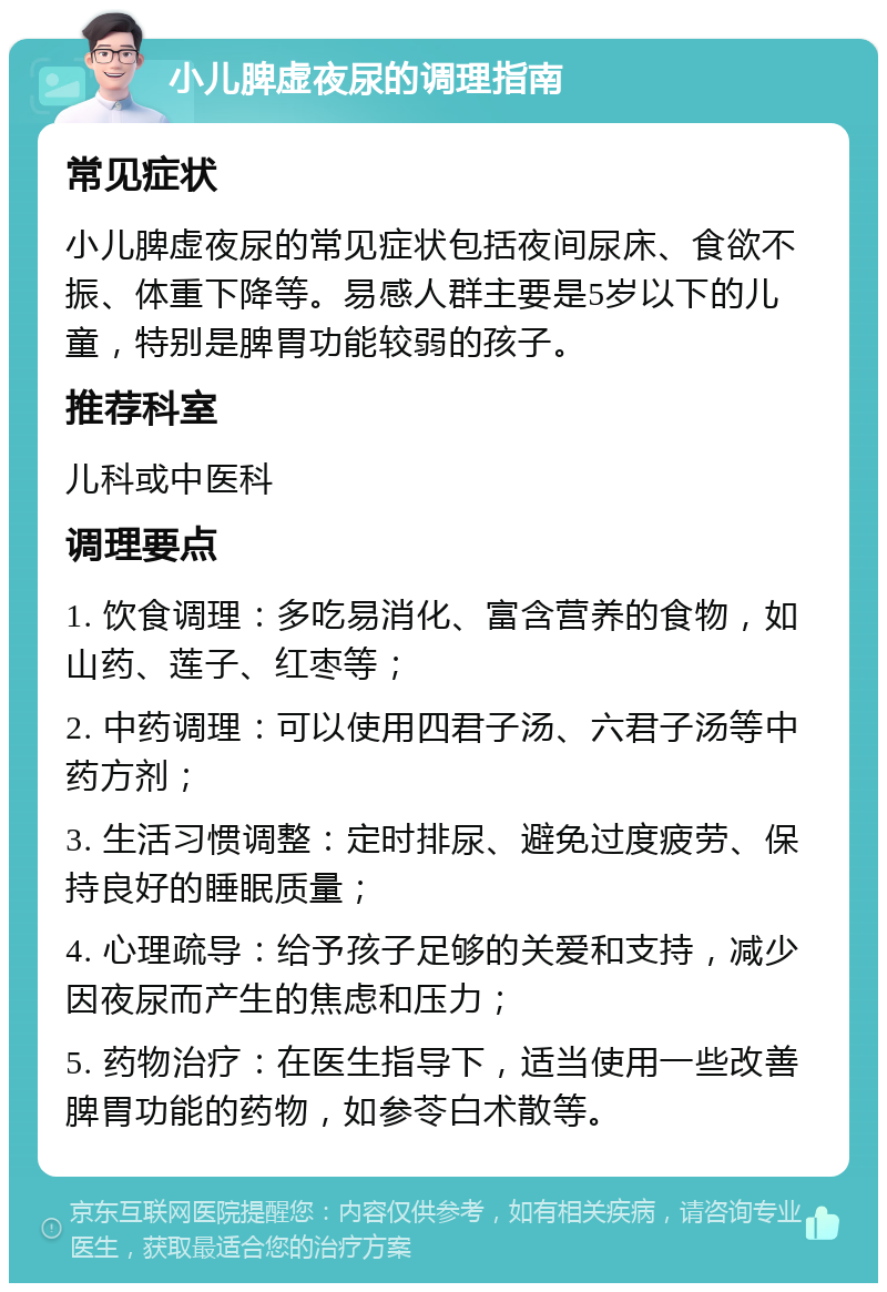 小儿脾虚夜尿的调理指南 常见症状 小儿脾虚夜尿的常见症状包括夜间尿床、食欲不振、体重下降等。易感人群主要是5岁以下的儿童，特别是脾胃功能较弱的孩子。 推荐科室 儿科或中医科 调理要点 1. 饮食调理：多吃易消化、富含营养的食物，如山药、莲子、红枣等； 2. 中药调理：可以使用四君子汤、六君子汤等中药方剂； 3. 生活习惯调整：定时排尿、避免过度疲劳、保持良好的睡眠质量； 4. 心理疏导：给予孩子足够的关爱和支持，减少因夜尿而产生的焦虑和压力； 5. 药物治疗：在医生指导下，适当使用一些改善脾胃功能的药物，如参苓白术散等。