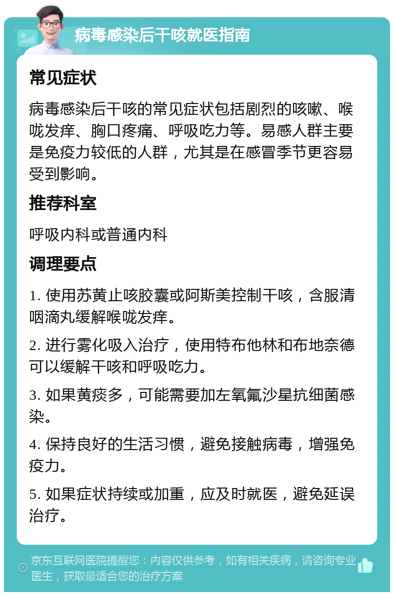 病毒感染后干咳就医指南 常见症状 病毒感染后干咳的常见症状包括剧烈的咳嗽、喉咙发痒、胸口疼痛、呼吸吃力等。易感人群主要是免疫力较低的人群，尤其是在感冒季节更容易受到影响。 推荐科室 呼吸内科或普通内科 调理要点 1. 使用苏黄止咳胶囊或阿斯美控制干咳，含服清咽滴丸缓解喉咙发痒。 2. 进行雾化吸入治疗，使用特布他林和布地奈德可以缓解干咳和呼吸吃力。 3. 如果黄痰多，可能需要加左氧氟沙星抗细菌感染。 4. 保持良好的生活习惯，避免接触病毒，增强免疫力。 5. 如果症状持续或加重，应及时就医，避免延误治疗。