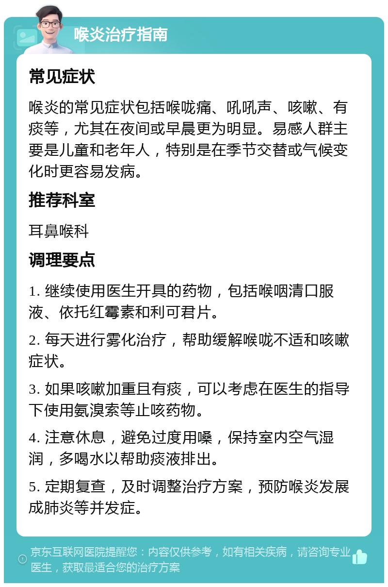 喉炎治疗指南 常见症状 喉炎的常见症状包括喉咙痛、吼吼声、咳嗽、有痰等，尤其在夜间或早晨更为明显。易感人群主要是儿童和老年人，特别是在季节交替或气候变化时更容易发病。 推荐科室 耳鼻喉科 调理要点 1. 继续使用医生开具的药物，包括喉咽清口服液、依托红霉素和利可君片。 2. 每天进行雾化治疗，帮助缓解喉咙不适和咳嗽症状。 3. 如果咳嗽加重且有痰，可以考虑在医生的指导下使用氨溴索等止咳药物。 4. 注意休息，避免过度用嗓，保持室内空气湿润，多喝水以帮助痰液排出。 5. 定期复查，及时调整治疗方案，预防喉炎发展成肺炎等并发症。