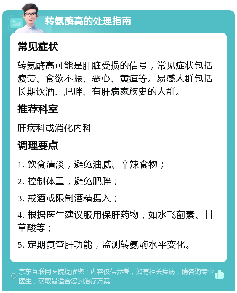 转氨酶高的处理指南 常见症状 转氨酶高可能是肝脏受损的信号，常见症状包括疲劳、食欲不振、恶心、黄疸等。易感人群包括长期饮酒、肥胖、有肝病家族史的人群。 推荐科室 肝病科或消化内科 调理要点 1. 饮食清淡，避免油腻、辛辣食物； 2. 控制体重，避免肥胖； 3. 戒酒或限制酒精摄入； 4. 根据医生建议服用保肝药物，如水飞蓟素、甘草酸等； 5. 定期复查肝功能，监测转氨酶水平变化。