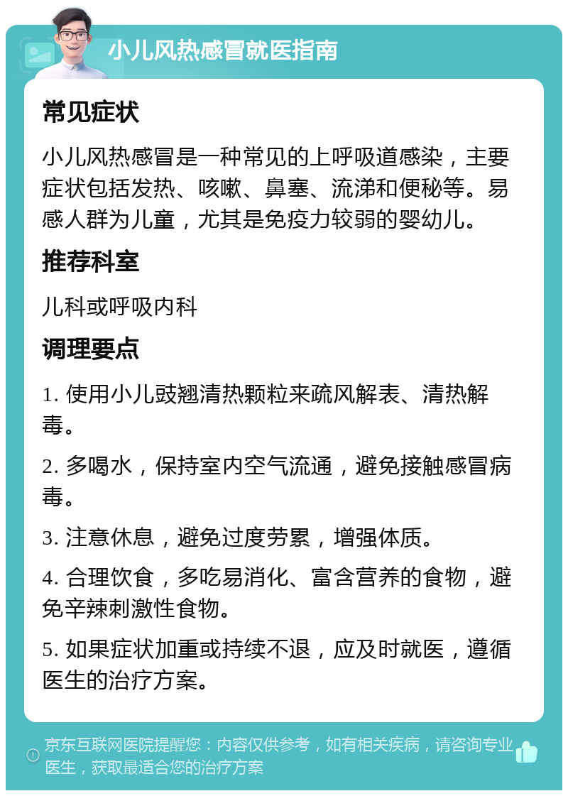 小儿风热感冒就医指南 常见症状 小儿风热感冒是一种常见的上呼吸道感染，主要症状包括发热、咳嗽、鼻塞、流涕和便秘等。易感人群为儿童，尤其是免疫力较弱的婴幼儿。 推荐科室 儿科或呼吸内科 调理要点 1. 使用小儿豉翘清热颗粒来疏风解表、清热解毒。 2. 多喝水，保持室内空气流通，避免接触感冒病毒。 3. 注意休息，避免过度劳累，增强体质。 4. 合理饮食，多吃易消化、富含营养的食物，避免辛辣刺激性食物。 5. 如果症状加重或持续不退，应及时就医，遵循医生的治疗方案。