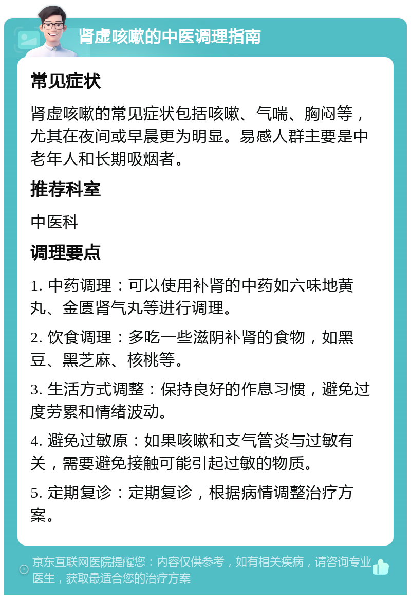 肾虚咳嗽的中医调理指南 常见症状 肾虚咳嗽的常见症状包括咳嗽、气喘、胸闷等，尤其在夜间或早晨更为明显。易感人群主要是中老年人和长期吸烟者。 推荐科室 中医科 调理要点 1. 中药调理：可以使用补肾的中药如六味地黄丸、金匮肾气丸等进行调理。 2. 饮食调理：多吃一些滋阴补肾的食物，如黑豆、黑芝麻、核桃等。 3. 生活方式调整：保持良好的作息习惯，避免过度劳累和情绪波动。 4. 避免过敏原：如果咳嗽和支气管炎与过敏有关，需要避免接触可能引起过敏的物质。 5. 定期复诊：定期复诊，根据病情调整治疗方案。