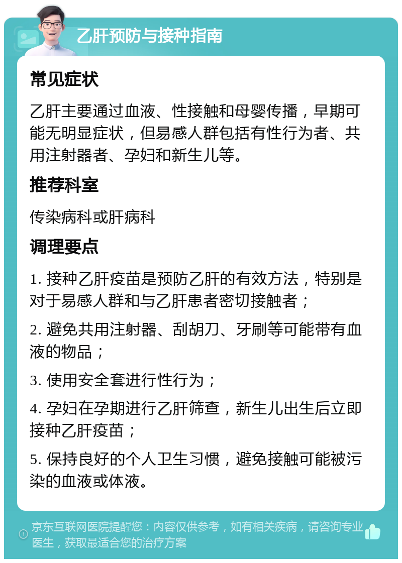 乙肝预防与接种指南 常见症状 乙肝主要通过血液、性接触和母婴传播，早期可能无明显症状，但易感人群包括有性行为者、共用注射器者、孕妇和新生儿等。 推荐科室 传染病科或肝病科 调理要点 1. 接种乙肝疫苗是预防乙肝的有效方法，特别是对于易感人群和与乙肝患者密切接触者； 2. 避免共用注射器、刮胡刀、牙刷等可能带有血液的物品； 3. 使用安全套进行性行为； 4. 孕妇在孕期进行乙肝筛查，新生儿出生后立即接种乙肝疫苗； 5. 保持良好的个人卫生习惯，避免接触可能被污染的血液或体液。