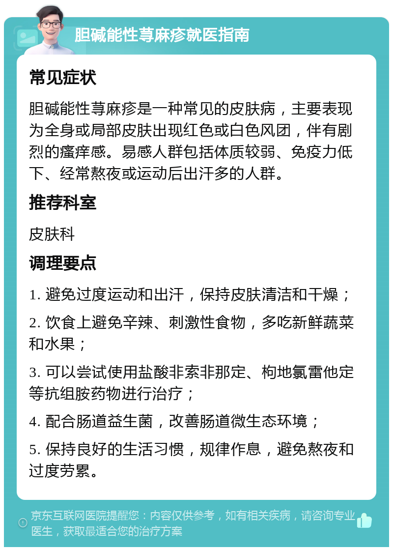 胆碱能性荨麻疹就医指南 常见症状 胆碱能性荨麻疹是一种常见的皮肤病，主要表现为全身或局部皮肤出现红色或白色风团，伴有剧烈的瘙痒感。易感人群包括体质较弱、免疫力低下、经常熬夜或运动后出汗多的人群。 推荐科室 皮肤科 调理要点 1. 避免过度运动和出汗，保持皮肤清洁和干燥； 2. 饮食上避免辛辣、刺激性食物，多吃新鲜蔬菜和水果； 3. 可以尝试使用盐酸非索非那定、枸地氯雷他定等抗组胺药物进行治疗； 4. 配合肠道益生菌，改善肠道微生态环境； 5. 保持良好的生活习惯，规律作息，避免熬夜和过度劳累。