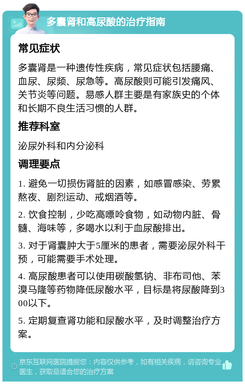 多囊肾和高尿酸的治疗指南 常见症状 多囊肾是一种遗传性疾病，常见症状包括腰痛、血尿、尿频、尿急等。高尿酸则可能引发痛风、关节炎等问题。易感人群主要是有家族史的个体和长期不良生活习惯的人群。 推荐科室 泌尿外科和内分泌科 调理要点 1. 避免一切损伤肾脏的因素，如感冒感染、劳累熬夜、剧烈运动、戒烟酒等。 2. 饮食控制，少吃高嘌呤食物，如动物内脏、骨髓、海味等，多喝水以利于血尿酸排出。 3. 对于肾囊肿大于5厘米的患者，需要泌尿外科干预，可能需要手术处理。 4. 高尿酸患者可以使用碳酸氢钠、非布司他、苯溴马隆等药物降低尿酸水平，目标是将尿酸降到300以下。 5. 定期复查肾功能和尿酸水平，及时调整治疗方案。