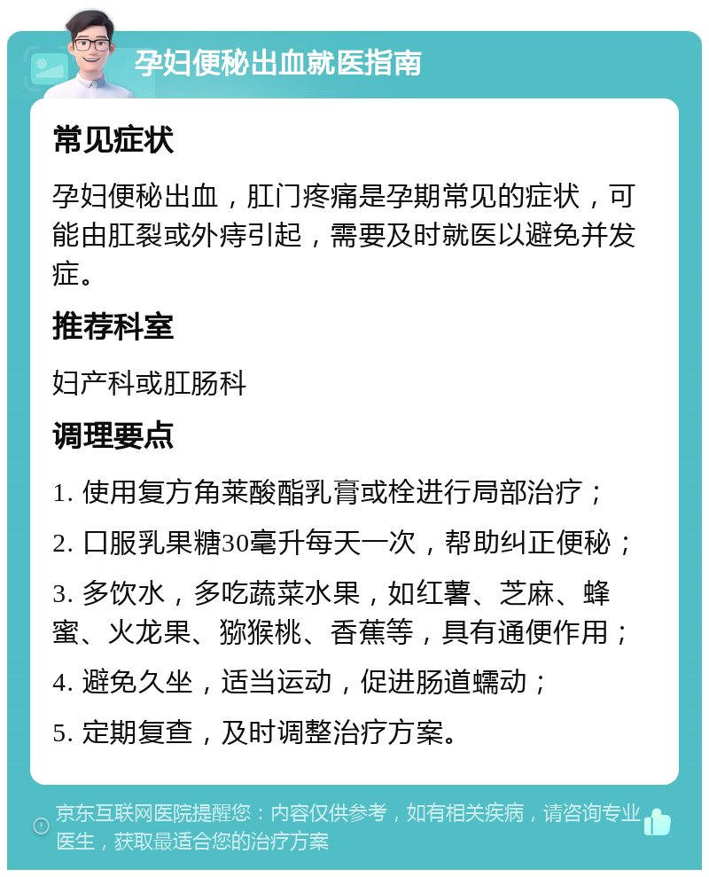 孕妇便秘出血就医指南 常见症状 孕妇便秘出血，肛门疼痛是孕期常见的症状，可能由肛裂或外痔引起，需要及时就医以避免并发症。 推荐科室 妇产科或肛肠科 调理要点 1. 使用复方角莱酸酯乳膏或栓进行局部治疗； 2. 口服乳果糖30毫升每天一次，帮助纠正便秘； 3. 多饮水，多吃蔬菜水果，如红薯、芝麻、蜂蜜、火龙果、猕猴桃、香蕉等，具有通便作用； 4. 避免久坐，适当运动，促进肠道蠕动； 5. 定期复查，及时调整治疗方案。