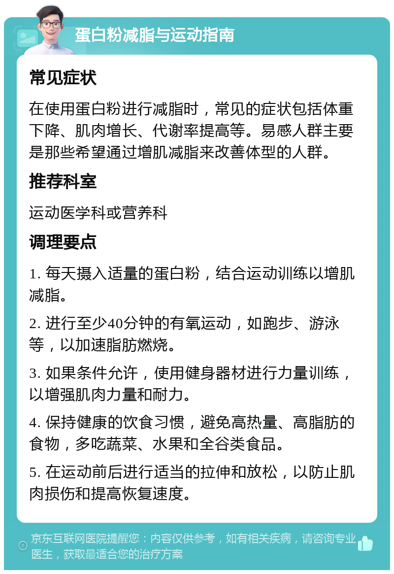 蛋白粉减脂与运动指南 常见症状 在使用蛋白粉进行减脂时，常见的症状包括体重下降、肌肉增长、代谢率提高等。易感人群主要是那些希望通过增肌减脂来改善体型的人群。 推荐科室 运动医学科或营养科 调理要点 1. 每天摄入适量的蛋白粉，结合运动训练以增肌减脂。 2. 进行至少40分钟的有氧运动，如跑步、游泳等，以加速脂肪燃烧。 3. 如果条件允许，使用健身器材进行力量训练，以增强肌肉力量和耐力。 4. 保持健康的饮食习惯，避免高热量、高脂肪的食物，多吃蔬菜、水果和全谷类食品。 5. 在运动前后进行适当的拉伸和放松，以防止肌肉损伤和提高恢复速度。