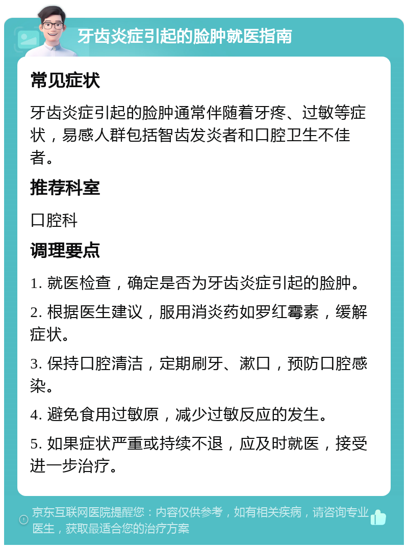 牙齿炎症引起的脸肿就医指南 常见症状 牙齿炎症引起的脸肿通常伴随着牙疼、过敏等症状，易感人群包括智齿发炎者和口腔卫生不佳者。 推荐科室 口腔科 调理要点 1. 就医检查，确定是否为牙齿炎症引起的脸肿。 2. 根据医生建议，服用消炎药如罗红霉素，缓解症状。 3. 保持口腔清洁，定期刷牙、漱口，预防口腔感染。 4. 避免食用过敏原，减少过敏反应的发生。 5. 如果症状严重或持续不退，应及时就医，接受进一步治疗。