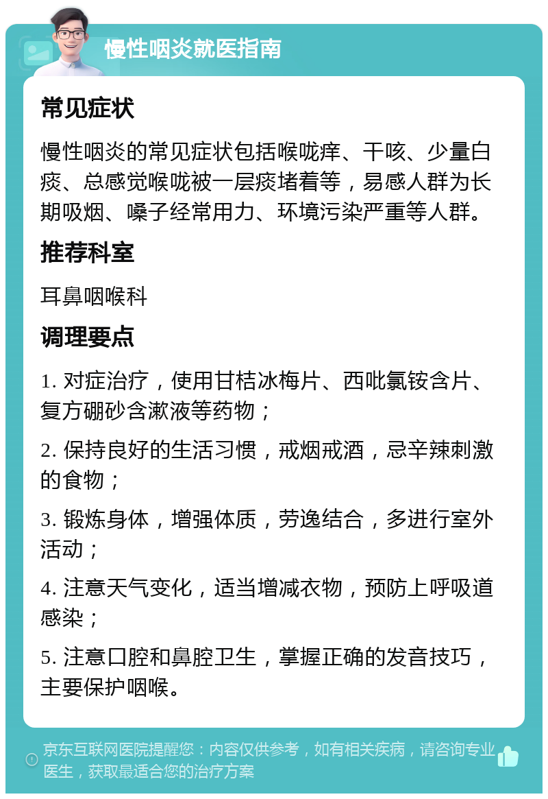 慢性咽炎就医指南 常见症状 慢性咽炎的常见症状包括喉咙痒、干咳、少量白痰、总感觉喉咙被一层痰堵着等，易感人群为长期吸烟、嗓子经常用力、环境污染严重等人群。 推荐科室 耳鼻咽喉科 调理要点 1. 对症治疗，使用甘桔冰梅片、西吡氯铵含片、复方硼砂含漱液等药物； 2. 保持良好的生活习惯，戒烟戒酒，忌辛辣刺激的食物； 3. 锻炼身体，增强体质，劳逸结合，多进行室外活动； 4. 注意天气变化，适当增减衣物，预防上呼吸道感染； 5. 注意口腔和鼻腔卫生，掌握正确的发音技巧，主要保护咽喉。