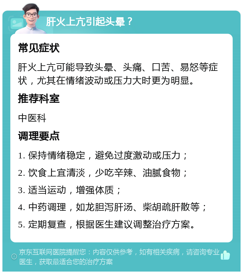 肝火上亢引起头晕？ 常见症状 肝火上亢可能导致头晕、头痛、口苦、易怒等症状，尤其在情绪波动或压力大时更为明显。 推荐科室 中医科 调理要点 1. 保持情绪稳定，避免过度激动或压力； 2. 饮食上宜清淡，少吃辛辣、油腻食物； 3. 适当运动，增强体质； 4. 中药调理，如龙胆泻肝汤、柴胡疏肝散等； 5. 定期复查，根据医生建议调整治疗方案。