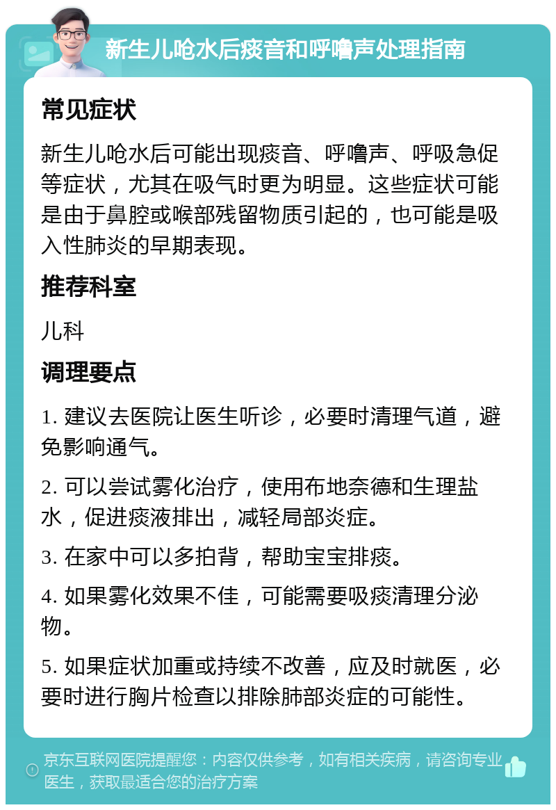 新生儿呛水后痰音和呼噜声处理指南 常见症状 新生儿呛水后可能出现痰音、呼噜声、呼吸急促等症状，尤其在吸气时更为明显。这些症状可能是由于鼻腔或喉部残留物质引起的，也可能是吸入性肺炎的早期表现。 推荐科室 儿科 调理要点 1. 建议去医院让医生听诊，必要时清理气道，避免影响通气。 2. 可以尝试雾化治疗，使用布地奈德和生理盐水，促进痰液排出，减轻局部炎症。 3. 在家中可以多拍背，帮助宝宝排痰。 4. 如果雾化效果不佳，可能需要吸痰清理分泌物。 5. 如果症状加重或持续不改善，应及时就医，必要时进行胸片检查以排除肺部炎症的可能性。