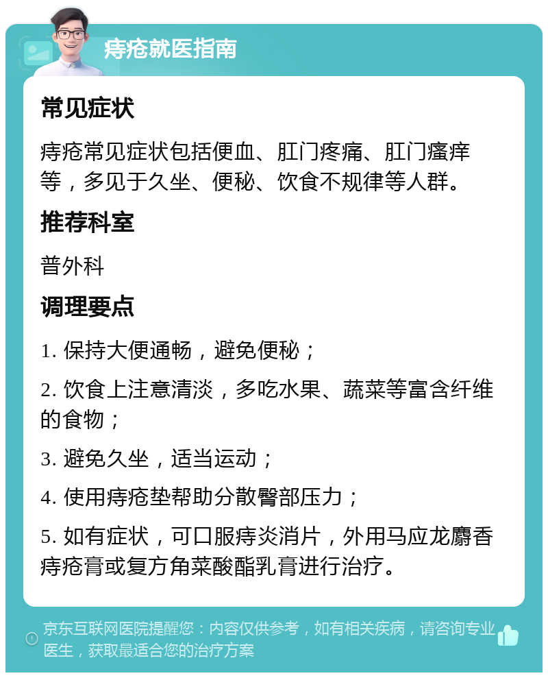 痔疮就医指南 常见症状 痔疮常见症状包括便血、肛门疼痛、肛门瘙痒等，多见于久坐、便秘、饮食不规律等人群。 推荐科室 普外科 调理要点 1. 保持大便通畅，避免便秘； 2. 饮食上注意清淡，多吃水果、蔬菜等富含纤维的食物； 3. 避免久坐，适当运动； 4. 使用痔疮垫帮助分散臀部压力； 5. 如有症状，可口服痔炎消片，外用马应龙麝香痔疮膏或复方角菜酸酯乳膏进行治疗。