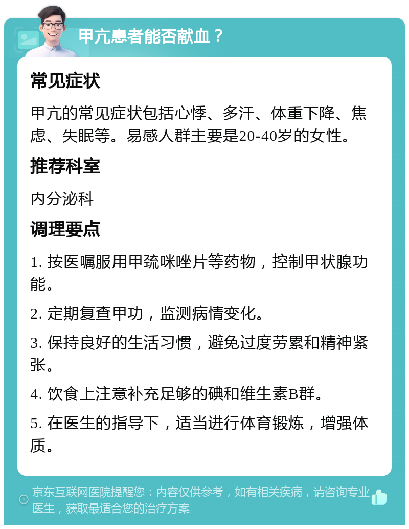 甲亢患者能否献血？ 常见症状 甲亢的常见症状包括心悸、多汗、体重下降、焦虑、失眠等。易感人群主要是20-40岁的女性。 推荐科室 内分泌科 调理要点 1. 按医嘱服用甲巯咪唑片等药物，控制甲状腺功能。 2. 定期复查甲功，监测病情变化。 3. 保持良好的生活习惯，避免过度劳累和精神紧张。 4. 饮食上注意补充足够的碘和维生素B群。 5. 在医生的指导下，适当进行体育锻炼，增强体质。