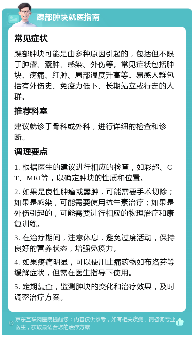 踝部肿块就医指南 常见症状 踝部肿块可能是由多种原因引起的，包括但不限于肿瘤、囊肿、感染、外伤等。常见症状包括肿块、疼痛、红肿、局部温度升高等。易感人群包括有外伤史、免疫力低下、长期站立或行走的人群。 推荐科室 建议就诊于骨科或外科，进行详细的检查和诊断。 调理要点 1. 根据医生的建议进行相应的检查，如彩超、CT、MRI等，以确定肿块的性质和位置。 2. 如果是良性肿瘤或囊肿，可能需要手术切除；如果是感染，可能需要使用抗生素治疗；如果是外伤引起的，可能需要进行相应的物理治疗和康复训练。 3. 在治疗期间，注意休息，避免过度活动，保持良好的营养状态，增强免疫力。 4. 如果疼痛明显，可以使用止痛药物如布洛芬等缓解症状，但需在医生指导下使用。 5. 定期复查，监测肿块的变化和治疗效果，及时调整治疗方案。