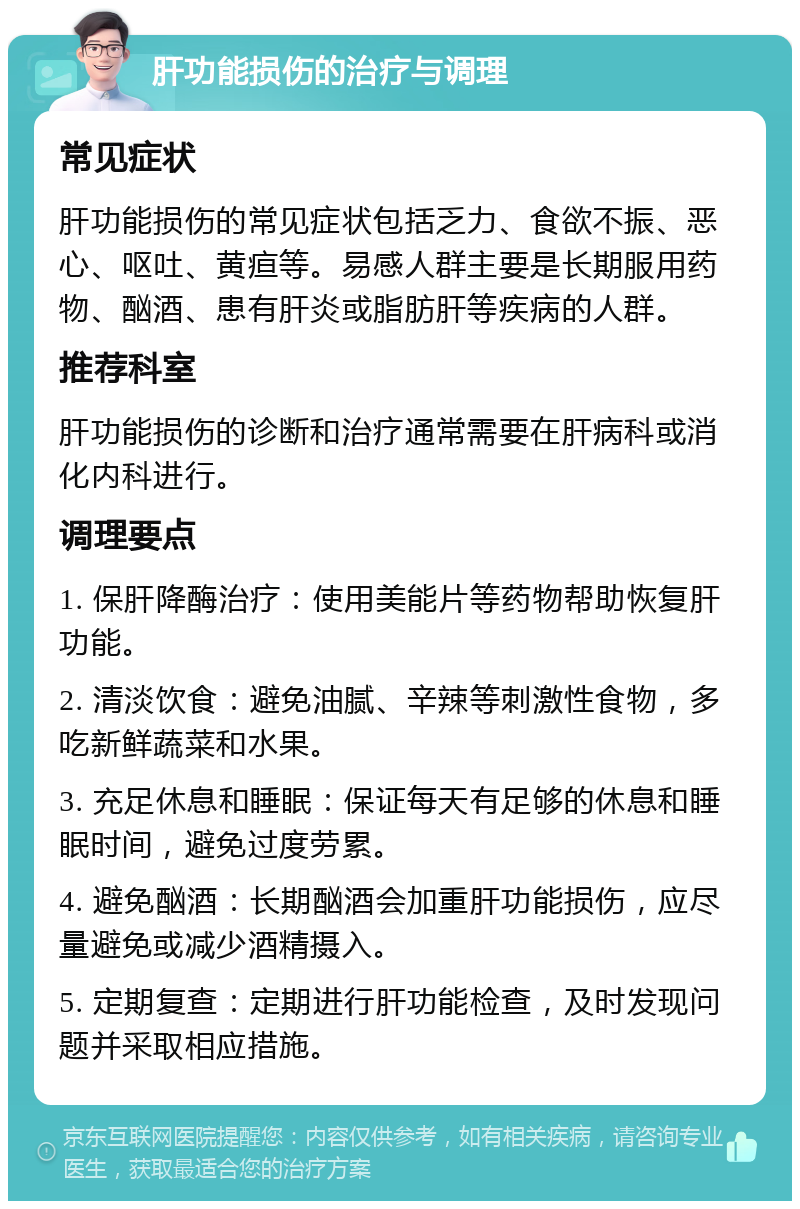 肝功能损伤的治疗与调理 常见症状 肝功能损伤的常见症状包括乏力、食欲不振、恶心、呕吐、黄疸等。易感人群主要是长期服用药物、酗酒、患有肝炎或脂肪肝等疾病的人群。 推荐科室 肝功能损伤的诊断和治疗通常需要在肝病科或消化内科进行。 调理要点 1. 保肝降酶治疗：使用美能片等药物帮助恢复肝功能。 2. 清淡饮食：避免油腻、辛辣等刺激性食物，多吃新鲜蔬菜和水果。 3. 充足休息和睡眠：保证每天有足够的休息和睡眠时间，避免过度劳累。 4. 避免酗酒：长期酗酒会加重肝功能损伤，应尽量避免或减少酒精摄入。 5. 定期复查：定期进行肝功能检查，及时发现问题并采取相应措施。