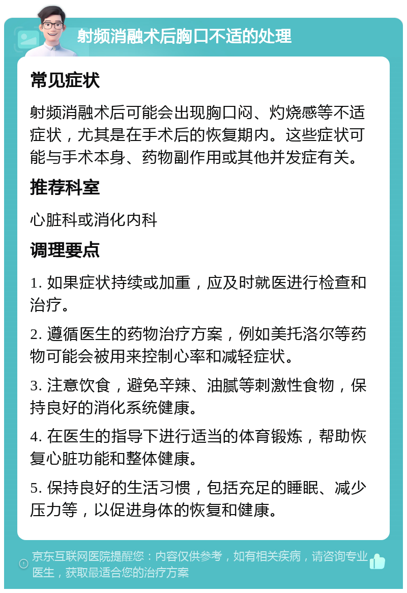 射频消融术后胸口不适的处理 常见症状 射频消融术后可能会出现胸口闷、灼烧感等不适症状，尤其是在手术后的恢复期内。这些症状可能与手术本身、药物副作用或其他并发症有关。 推荐科室 心脏科或消化内科 调理要点 1. 如果症状持续或加重，应及时就医进行检查和治疗。 2. 遵循医生的药物治疗方案，例如美托洛尔等药物可能会被用来控制心率和减轻症状。 3. 注意饮食，避免辛辣、油腻等刺激性食物，保持良好的消化系统健康。 4. 在医生的指导下进行适当的体育锻炼，帮助恢复心脏功能和整体健康。 5. 保持良好的生活习惯，包括充足的睡眠、减少压力等，以促进身体的恢复和健康。