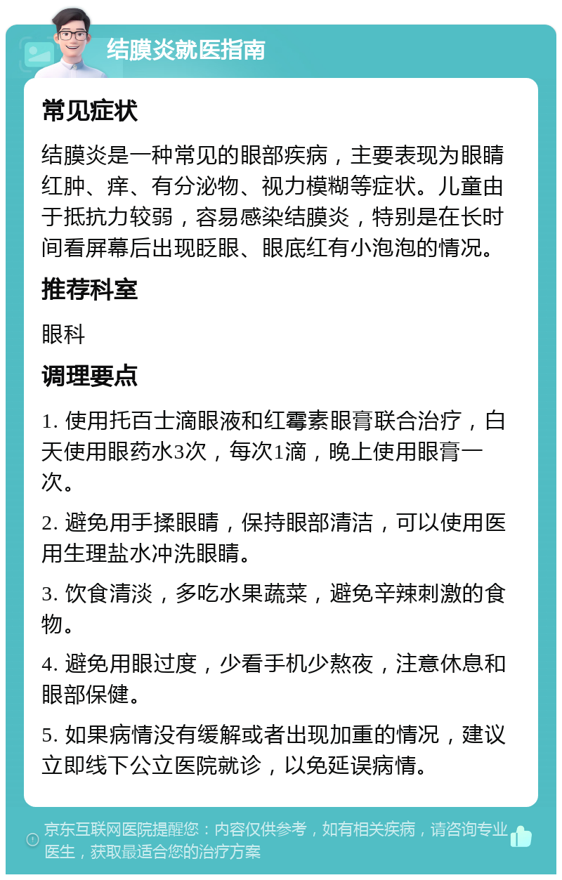 结膜炎就医指南 常见症状 结膜炎是一种常见的眼部疾病，主要表现为眼睛红肿、痒、有分泌物、视力模糊等症状。儿童由于抵抗力较弱，容易感染结膜炎，特别是在长时间看屏幕后出现眨眼、眼底红有小泡泡的情况。 推荐科室 眼科 调理要点 1. 使用托百士滴眼液和红霉素眼膏联合治疗，白天使用眼药水3次，每次1滴，晚上使用眼膏一次。 2. 避免用手揉眼睛，保持眼部清洁，可以使用医用生理盐水冲洗眼睛。 3. 饮食清淡，多吃水果蔬菜，避免辛辣刺激的食物。 4. 避免用眼过度，少看手机少熬夜，注意休息和眼部保健。 5. 如果病情没有缓解或者出现加重的情况，建议立即线下公立医院就诊，以免延误病情。