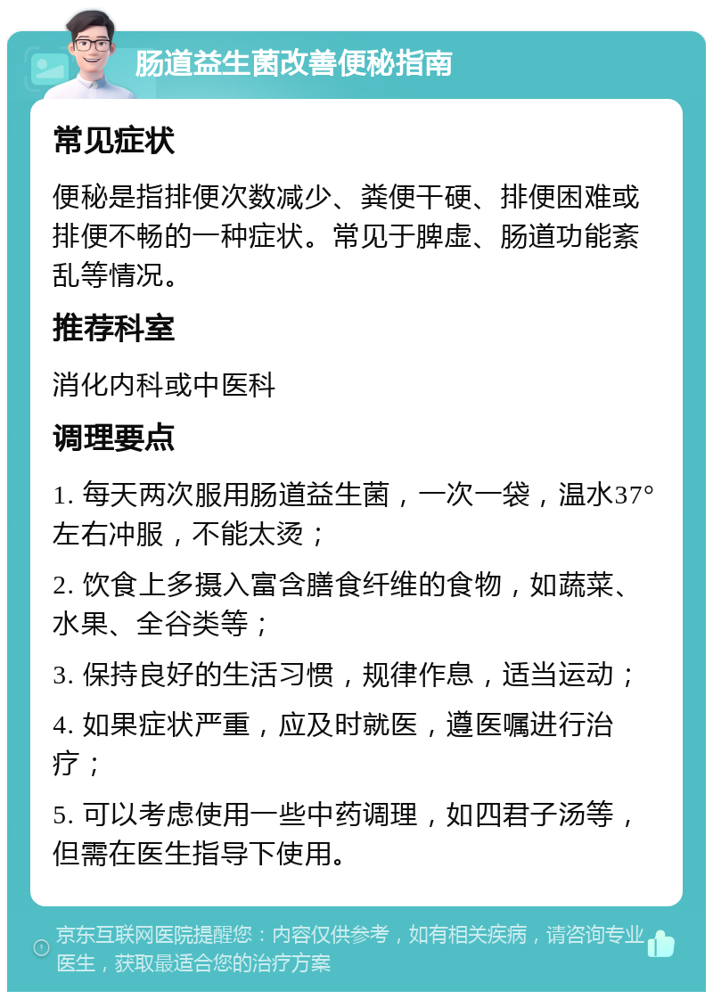 肠道益生菌改善便秘指南 常见症状 便秘是指排便次数减少、粪便干硬、排便困难或排便不畅的一种症状。常见于脾虚、肠道功能紊乱等情况。 推荐科室 消化内科或中医科 调理要点 1. 每天两次服用肠道益生菌，一次一袋，温水37°左右冲服，不能太烫； 2. 饮食上多摄入富含膳食纤维的食物，如蔬菜、水果、全谷类等； 3. 保持良好的生活习惯，规律作息，适当运动； 4. 如果症状严重，应及时就医，遵医嘱进行治疗； 5. 可以考虑使用一些中药调理，如四君子汤等，但需在医生指导下使用。