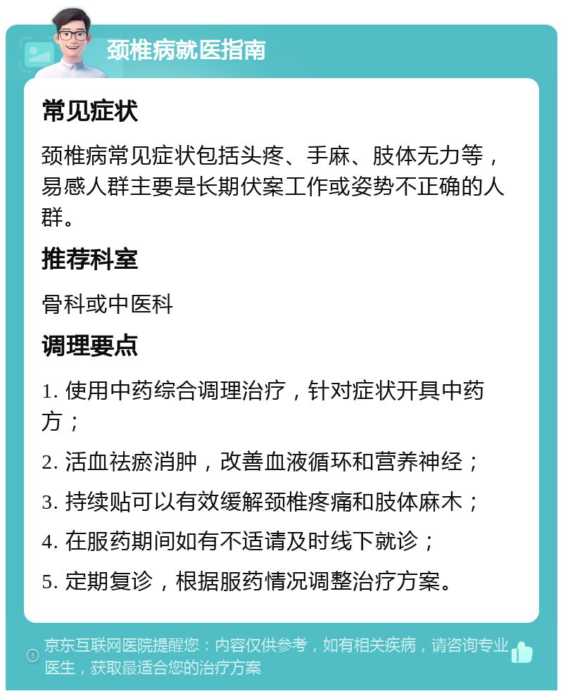 颈椎病就医指南 常见症状 颈椎病常见症状包括头疼、手麻、肢体无力等，易感人群主要是长期伏案工作或姿势不正确的人群。 推荐科室 骨科或中医科 调理要点 1. 使用中药综合调理治疗，针对症状开具中药方； 2. 活血祛瘀消肿，改善血液循环和营养神经； 3. 持续贴可以有效缓解颈椎疼痛和肢体麻木； 4. 在服药期间如有不适请及时线下就诊； 5. 定期复诊，根据服药情况调整治疗方案。