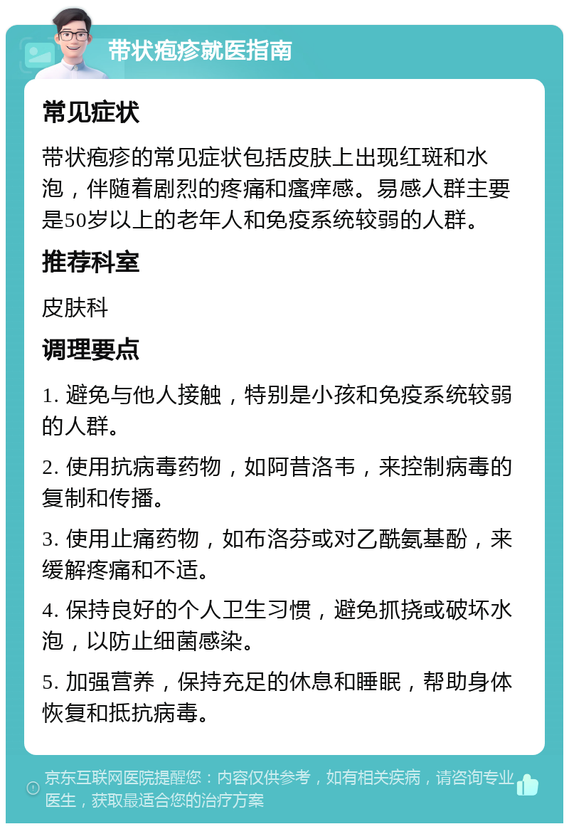 带状疱疹就医指南 常见症状 带状疱疹的常见症状包括皮肤上出现红斑和水泡，伴随着剧烈的疼痛和瘙痒感。易感人群主要是50岁以上的老年人和免疫系统较弱的人群。 推荐科室 皮肤科 调理要点 1. 避免与他人接触，特别是小孩和免疫系统较弱的人群。 2. 使用抗病毒药物，如阿昔洛韦，来控制病毒的复制和传播。 3. 使用止痛药物，如布洛芬或对乙酰氨基酚，来缓解疼痛和不适。 4. 保持良好的个人卫生习惯，避免抓挠或破坏水泡，以防止细菌感染。 5. 加强营养，保持充足的休息和睡眠，帮助身体恢复和抵抗病毒。