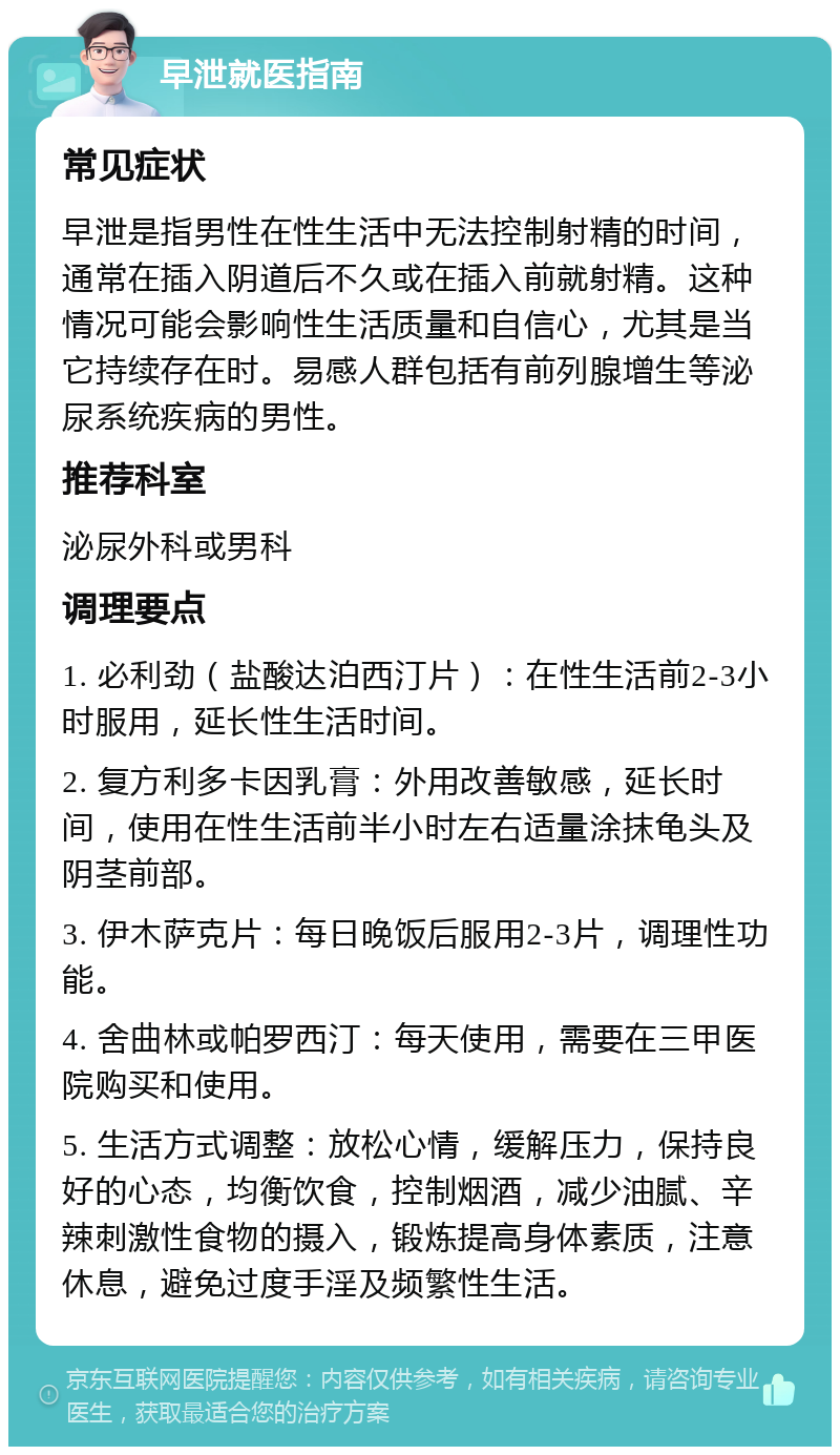 早泄就医指南 常见症状 早泄是指男性在性生活中无法控制射精的时间，通常在插入阴道后不久或在插入前就射精。这种情况可能会影响性生活质量和自信心，尤其是当它持续存在时。易感人群包括有前列腺增生等泌尿系统疾病的男性。 推荐科室 泌尿外科或男科 调理要点 1. 必利劲（盐酸达泊西汀片）：在性生活前2-3小时服用，延长性生活时间。 2. 复方利多卡因乳膏：外用改善敏感，延长时间，使用在性生活前半小时左右适量涂抹龟头及阴茎前部。 3. 伊木萨克片：每日晚饭后服用2-3片，调理性功能。 4. 舍曲林或帕罗西汀：每天使用，需要在三甲医院购买和使用。 5. 生活方式调整：放松心情，缓解压力，保持良好的心态，均衡饮食，控制烟酒，减少油腻、辛辣刺激性食物的摄入，锻炼提高身体素质，注意休息，避免过度手淫及频繁性生活。