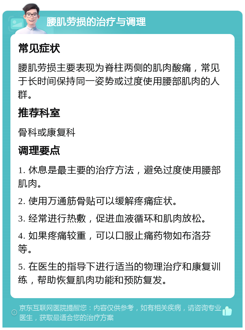 腰肌劳损的治疗与调理 常见症状 腰肌劳损主要表现为脊柱两侧的肌肉酸痛，常见于长时间保持同一姿势或过度使用腰部肌肉的人群。 推荐科室 骨科或康复科 调理要点 1. 休息是最主要的治疗方法，避免过度使用腰部肌肉。 2. 使用万通筋骨贴可以缓解疼痛症状。 3. 经常进行热敷，促进血液循环和肌肉放松。 4. 如果疼痛较重，可以口服止痛药物如布洛芬等。 5. 在医生的指导下进行适当的物理治疗和康复训练，帮助恢复肌肉功能和预防复发。