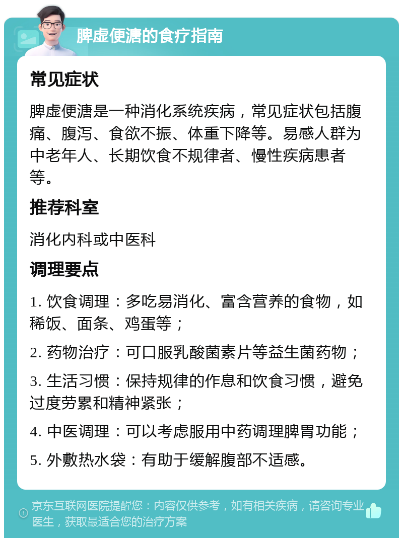 脾虚便溏的食疗指南 常见症状 脾虚便溏是一种消化系统疾病，常见症状包括腹痛、腹泻、食欲不振、体重下降等。易感人群为中老年人、长期饮食不规律者、慢性疾病患者等。 推荐科室 消化内科或中医科 调理要点 1. 饮食调理：多吃易消化、富含营养的食物，如稀饭、面条、鸡蛋等； 2. 药物治疗：可口服乳酸菌素片等益生菌药物； 3. 生活习惯：保持规律的作息和饮食习惯，避免过度劳累和精神紧张； 4. 中医调理：可以考虑服用中药调理脾胃功能； 5. 外敷热水袋：有助于缓解腹部不适感。