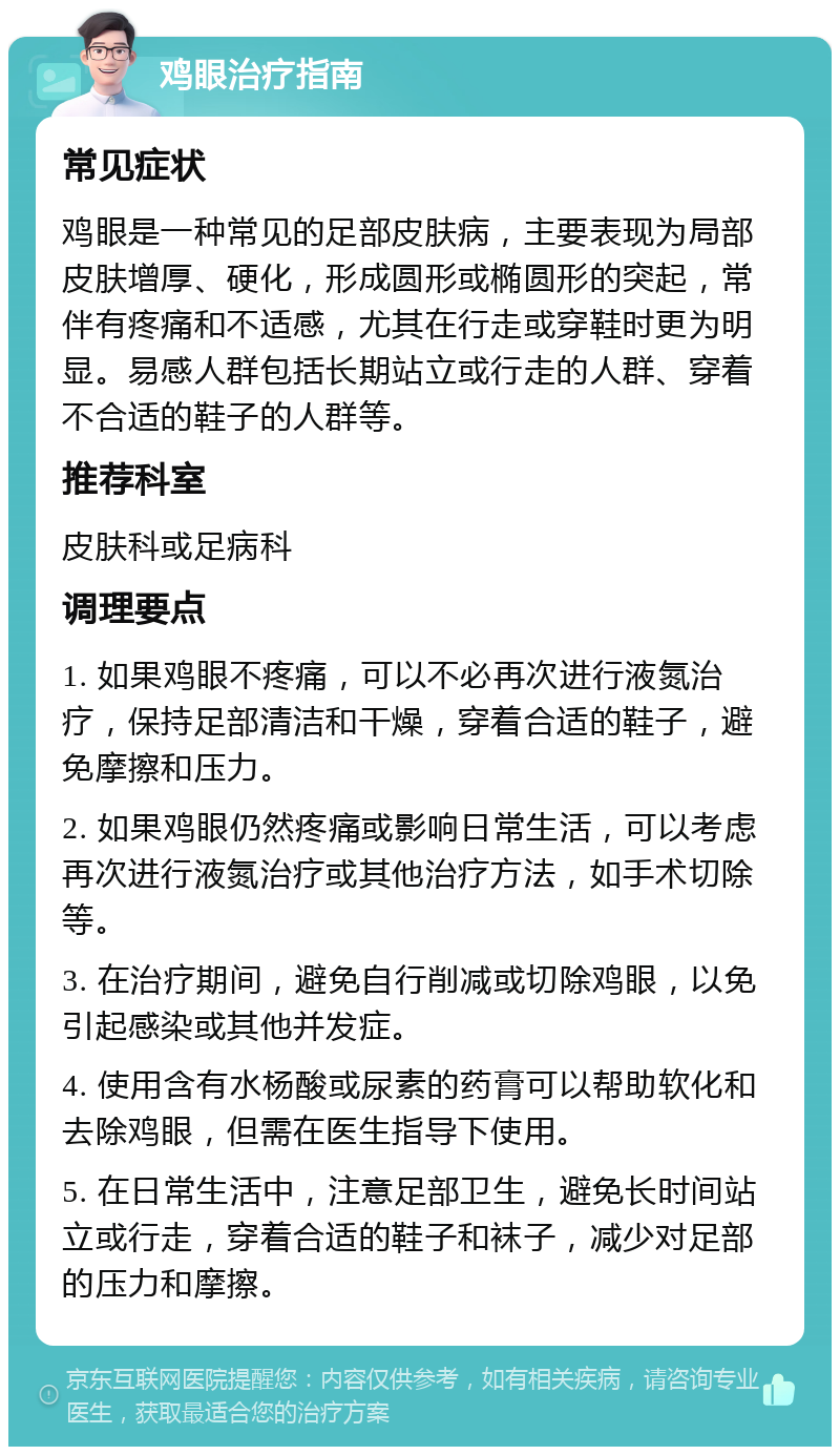 鸡眼治疗指南 常见症状 鸡眼是一种常见的足部皮肤病，主要表现为局部皮肤增厚、硬化，形成圆形或椭圆形的突起，常伴有疼痛和不适感，尤其在行走或穿鞋时更为明显。易感人群包括长期站立或行走的人群、穿着不合适的鞋子的人群等。 推荐科室 皮肤科或足病科 调理要点 1. 如果鸡眼不疼痛，可以不必再次进行液氮治疗，保持足部清洁和干燥，穿着合适的鞋子，避免摩擦和压力。 2. 如果鸡眼仍然疼痛或影响日常生活，可以考虑再次进行液氮治疗或其他治疗方法，如手术切除等。 3. 在治疗期间，避免自行削减或切除鸡眼，以免引起感染或其他并发症。 4. 使用含有水杨酸或尿素的药膏可以帮助软化和去除鸡眼，但需在医生指导下使用。 5. 在日常生活中，注意足部卫生，避免长时间站立或行走，穿着合适的鞋子和袜子，减少对足部的压力和摩擦。