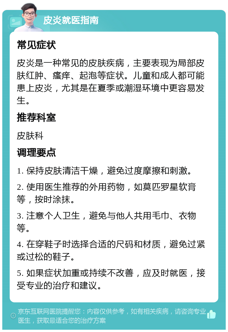 皮炎就医指南 常见症状 皮炎是一种常见的皮肤疾病，主要表现为局部皮肤红肿、瘙痒、起泡等症状。儿童和成人都可能患上皮炎，尤其是在夏季或潮湿环境中更容易发生。 推荐科室 皮肤科 调理要点 1. 保持皮肤清洁干燥，避免过度摩擦和刺激。 2. 使用医生推荐的外用药物，如莫匹罗星软膏等，按时涂抹。 3. 注意个人卫生，避免与他人共用毛巾、衣物等。 4. 在穿鞋子时选择合适的尺码和材质，避免过紧或过松的鞋子。 5. 如果症状加重或持续不改善，应及时就医，接受专业的治疗和建议。