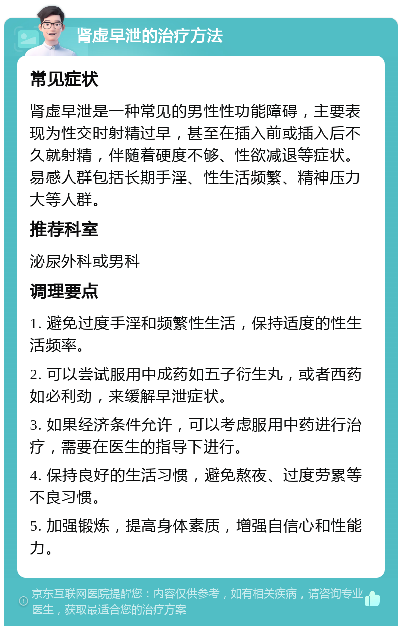 肾虚早泄的治疗方法 常见症状 肾虚早泄是一种常见的男性性功能障碍，主要表现为性交时射精过早，甚至在插入前或插入后不久就射精，伴随着硬度不够、性欲减退等症状。易感人群包括长期手淫、性生活频繁、精神压力大等人群。 推荐科室 泌尿外科或男科 调理要点 1. 避免过度手淫和频繁性生活，保持适度的性生活频率。 2. 可以尝试服用中成药如五子衍生丸，或者西药如必利劲，来缓解早泄症状。 3. 如果经济条件允许，可以考虑服用中药进行治疗，需要在医生的指导下进行。 4. 保持良好的生活习惯，避免熬夜、过度劳累等不良习惯。 5. 加强锻炼，提高身体素质，增强自信心和性能力。