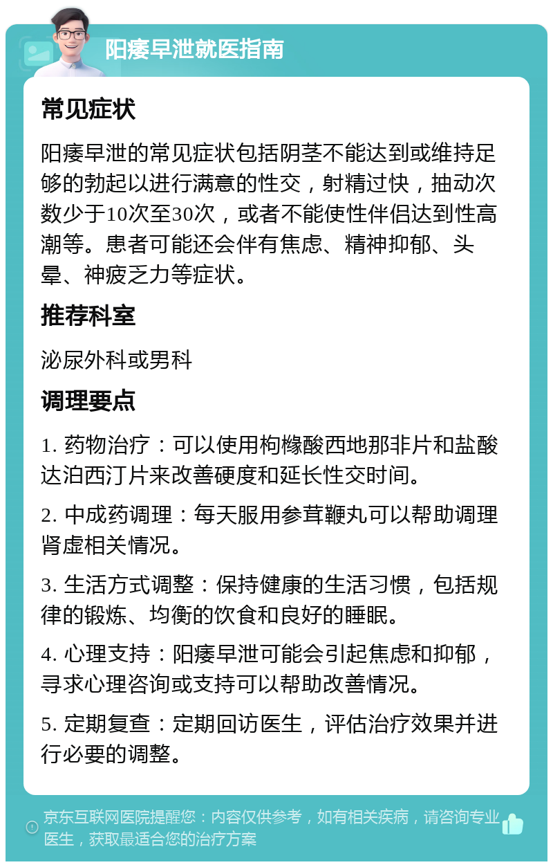 阳痿早泄就医指南 常见症状 阳痿早泄的常见症状包括阴茎不能达到或维持足够的勃起以进行满意的性交，射精过快，抽动次数少于10次至30次，或者不能使性伴侣达到性高潮等。患者可能还会伴有焦虑、精神抑郁、头晕、神疲乏力等症状。 推荐科室 泌尿外科或男科 调理要点 1. 药物治疗：可以使用枸橼酸西地那非片和盐酸达泊西汀片来改善硬度和延长性交时间。 2. 中成药调理：每天服用参茸鞭丸可以帮助调理肾虚相关情况。 3. 生活方式调整：保持健康的生活习惯，包括规律的锻炼、均衡的饮食和良好的睡眠。 4. 心理支持：阳痿早泄可能会引起焦虑和抑郁，寻求心理咨询或支持可以帮助改善情况。 5. 定期复查：定期回访医生，评估治疗效果并进行必要的调整。