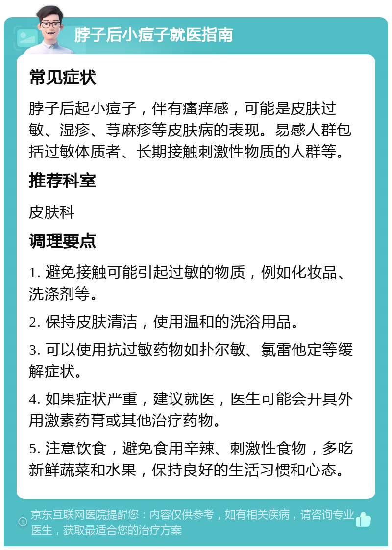 脖子后小痘子就医指南 常见症状 脖子后起小痘子，伴有瘙痒感，可能是皮肤过敏、湿疹、荨麻疹等皮肤病的表现。易感人群包括过敏体质者、长期接触刺激性物质的人群等。 推荐科室 皮肤科 调理要点 1. 避免接触可能引起过敏的物质，例如化妆品、洗涤剂等。 2. 保持皮肤清洁，使用温和的洗浴用品。 3. 可以使用抗过敏药物如扑尔敏、氯雷他定等缓解症状。 4. 如果症状严重，建议就医，医生可能会开具外用激素药膏或其他治疗药物。 5. 注意饮食，避免食用辛辣、刺激性食物，多吃新鲜蔬菜和水果，保持良好的生活习惯和心态。